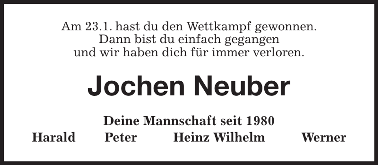 <p>Am 23.1. hast du den Wettkampf gewonnen.<br />Dann bist du einfach gegangen<br />und wir haben dich für immer verloren.<br />Jochen Neuber<br />Deine Mannschaft seit 1980<br />Harald Peter Heinz Wilhelm Werner</p>