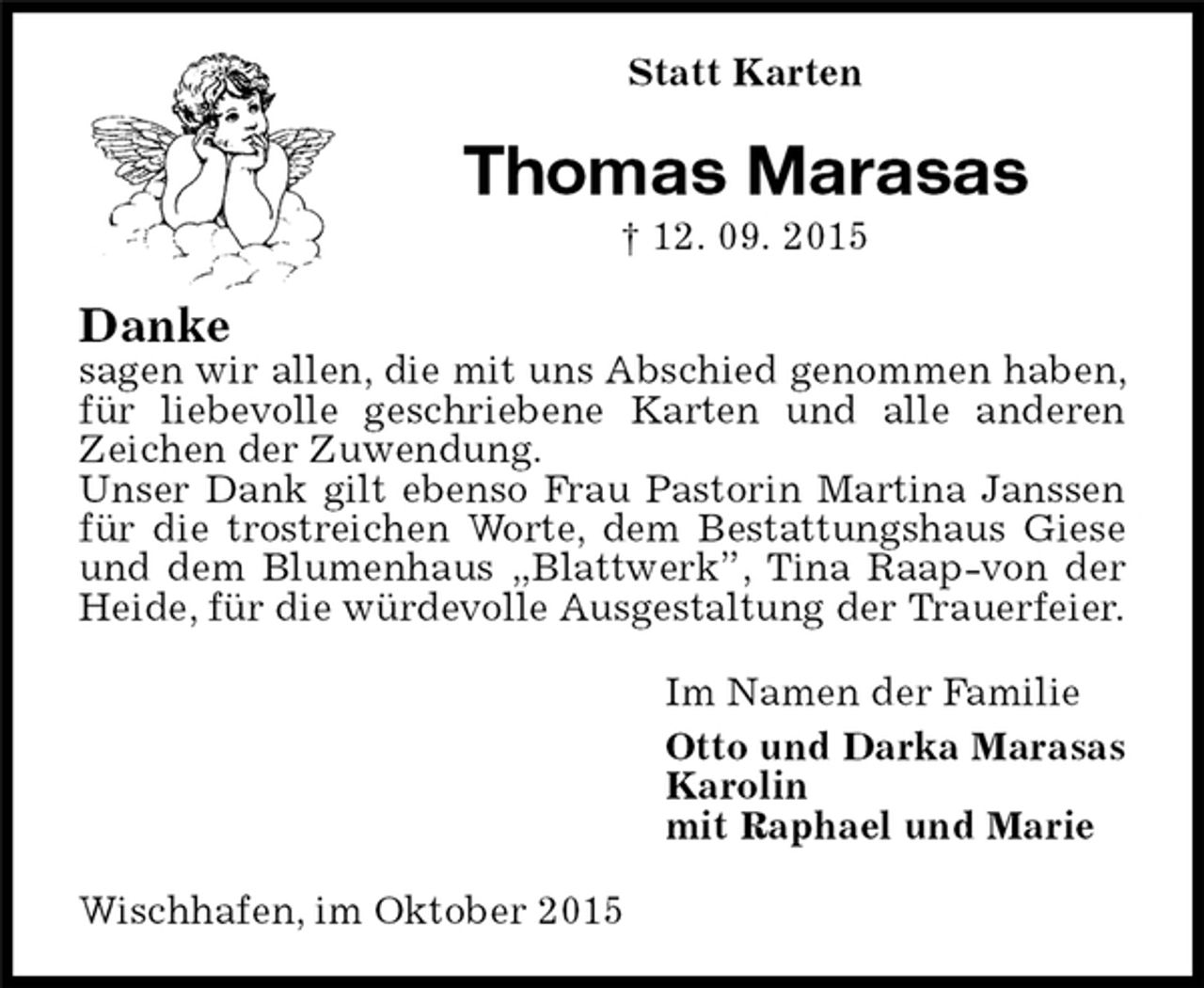 <p>Statt Karten<br />Thomas Marasas<br />† 12. 09. 2015<br />Danke<br />sagen wir allen, die mit uns Abschied genommen haben, für liebevolle geschriebene Karten und alle anderen Zeichen der Zuwendung.<br />Unser Dank gilt ebenso Frau Pastorin Martina Janssen für die trostreichen Worte, dem Bestattungshaus Giese und dem Blumenhaus „Blattwerk”, Tina Raap-von der Heide, für die würdevolle Ausgestaltung der Trauerfeier.<br />Im Namen der Familie<br />Otto und Darka Marasas<br />Karolin<br />mit Raphael und Marie<br />Wischhafen, im Oktober 2015</p>