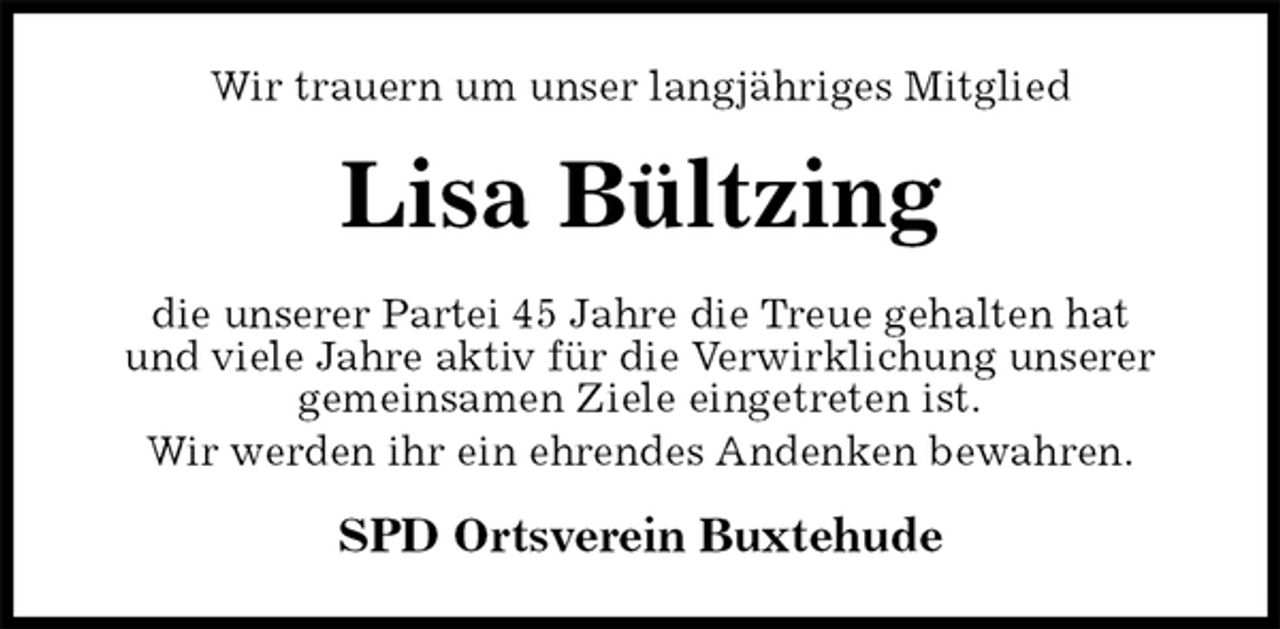 <p>Wir trauern um unser langjähriges Mitglied<br />Lisa Bültzing<br />die unserer Partei 45 Jahre die Treue gehalten hat<br />und viele Jahre aktiv für die Verwirklichung unserer<br />gemeinsamen Ziele eingetreten ist.<br />Wir werden ihr ein ehrendes Andenken bewahren.<br />SPD Ortsverein Buxtehude</p>