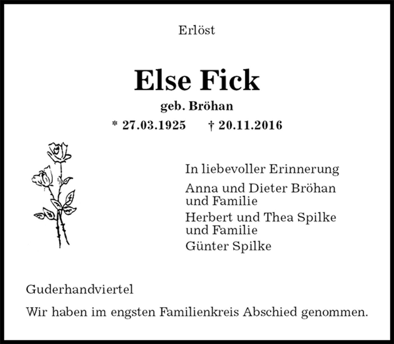<p>Erlöst<br />Else Fick<br />geb. Bröhan<br />* 27.03.1925 † 20.11.2016<br />In liebevoller Erinnerung<br />Anna und Dieter Bröhan<br />und Familie<br />Herbert und Thea Spilke<br />und Familie<br />Günter Spilke<br />Guderhandviertel<br />Wir haben im engsten Familienkreis Abschied genommen.</p>