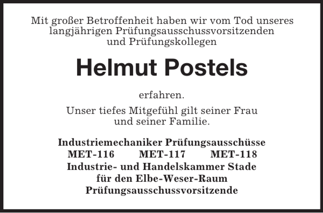<p>Mit großer Betroffenheit haben wir vom Tod unseres langjährigen Prüfungsausschussvorsitzenden<br />und Prüfungskollegen<br />Helmut Postels<br />erfahren.<br />Unser tiefes Mitgefühl gilt seiner Frau<br />und seiner Familie.<br />Industriemechaniker Prüfungsausschüsse<br />MET-116 MET-117 MET-118<br />Industrie- und Handelskammer Stade<br />für den Elbe-Weser-Raum<br />Prüfungsausschussvorsitzende</p>