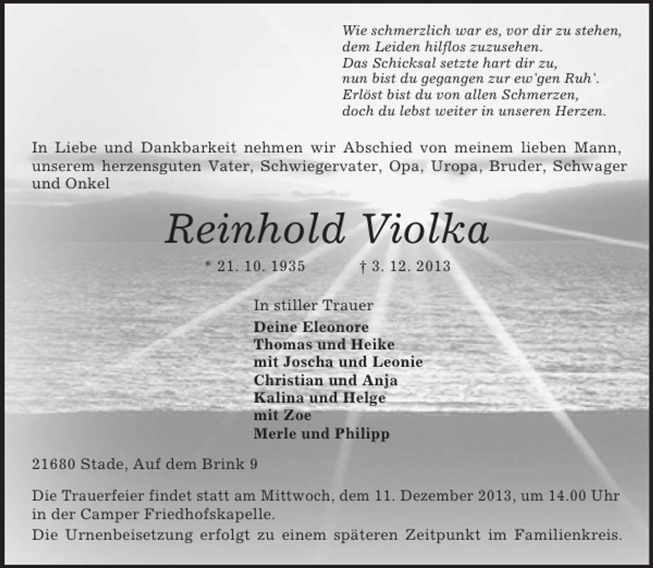 <p>Wie schmerzlich war es, vor dir zu stehen,<br />dem Leiden hilflos zuzusehen.<br />Das Schicksal setzte hart dir zu,<br />nun bist du gegangen zur ew'gen Ruh'.<br />Erlöst bist du von allen Schmerzen,<br />doch du lebst weiter in unseren Herzen.<br />In Liebe und Dankbarkeit nehmen wir Abschied von meinem lieben Mann,<br />unserem herzensguten Vater, Schwiegervater, Opa, Uropa, Bruder, Schwager<br />und Onkel</p><p>Reinhold Violka<br />* 21. 10. 1935 † 3. 12. 2013<br />In stiller Trauer<br />Deine Eleonore<br />Thomas und Heike<br />mit Joscha und Leonie<br />Christian und Anja<br />Kalina und Helge<br />mit Zoe<br />Merle und Philipp<br />21680 Stade, Auf dem Brink 9</p><p>Die Trauerfeier findet statt am Mittwoch, dem 11. Dezember 2013, um 14.00 Uhr in der Camper Friedhofskapelle.<br />Die Urnenbeisetzung erfolgt zu einem späteren Zeitpunkt im Familienkreis.</p>