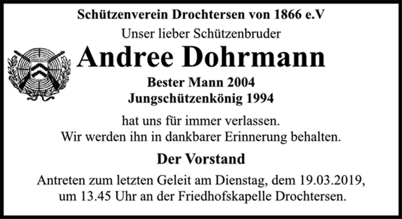 <p>Schützenverein Drochtersen von 1866 e.V<br />Unser lieber Schützenbruder<br />Andree Dohrmann<br />Bester Mann 2004<br />Jungschützenkönig 1994<br />hat uns für immer verlassen.<br />Wir werden ihn in dankbarer Erinnerung behalten.<br />Der Vorstand<br />Antreten zum letzten Geleit am Dienstag, dem 19.03.2019,<br />um 13.45 Uhr an der Friedhofskapelle Drochtersen.</p>