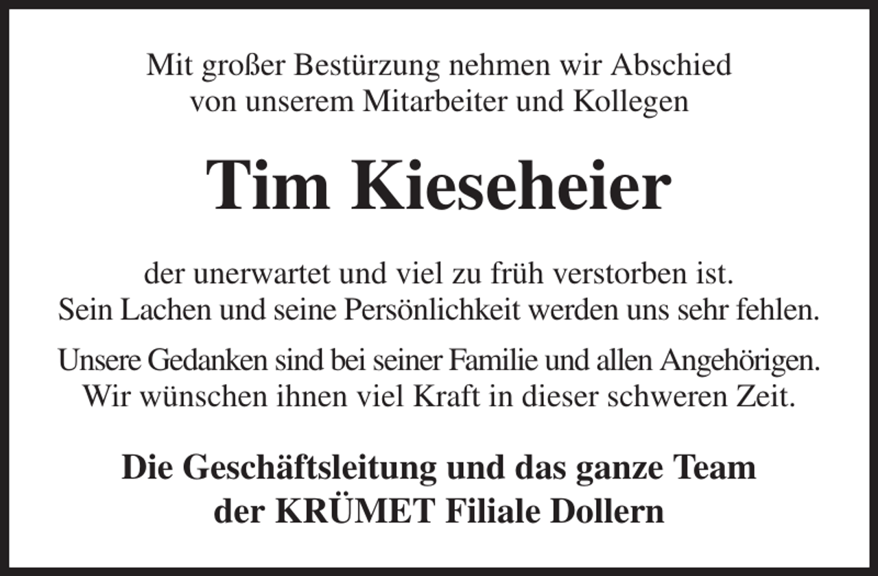 <p>Mit großer Bestürzung nehmen wir Abschied<br />von unserem Mitarbeiter und Kollegen<br />Tim Kieseheier<br />der unerwartet und viel zu früh verstorben ist.<br />Sein Lachen und seine Persönlichkeit werden uns sehr fehlen.<br />Unsere Gedanken sind bei seiner Familie und allen Angehörigen.<br />Wir wünschen ihnen viel Kraft in dieser schweren Zeit.<br />Die Geschäftsleitung und das ganze Team<br />der KRÜMET Filiale Dollern</p>
