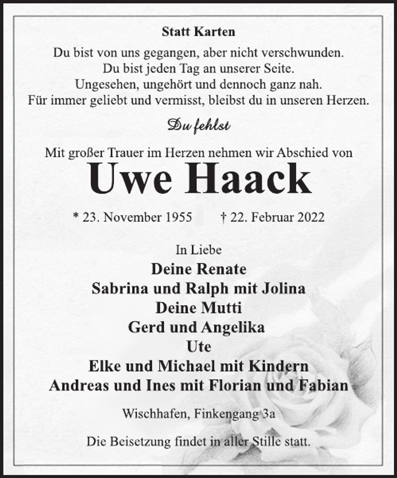 <p>Statt Karten<br />Du bist von uns gegangen, aber nicht verschwunden.<br />Du bist jeden Tag an unserer Seite.<br />Ungesehen, ungehört und dennoch ganz nah.<br />Für immer geliebt und vermisst, bleibst du in unseren Herzen.<br />Du fehlst<br />Mit großer Trauer im Herzen nehmen wir Abschied von<br />Uwe Haack<br />* 23. November 1955 † 22. Februar 2022<br />In Liebe<br />Deine Renate<br />Sabrina und Ralph mit Jolina<br />Deine Mutti<br />Gerd und Angelika<br />Ute<br />Elke und Michael mit Kindern<br />Andreas und Ines mit Florian und Fabian<br />Wischhafen, Finkengang 3a<br />Die Beisetzung findet in aller Stille statt.</p>