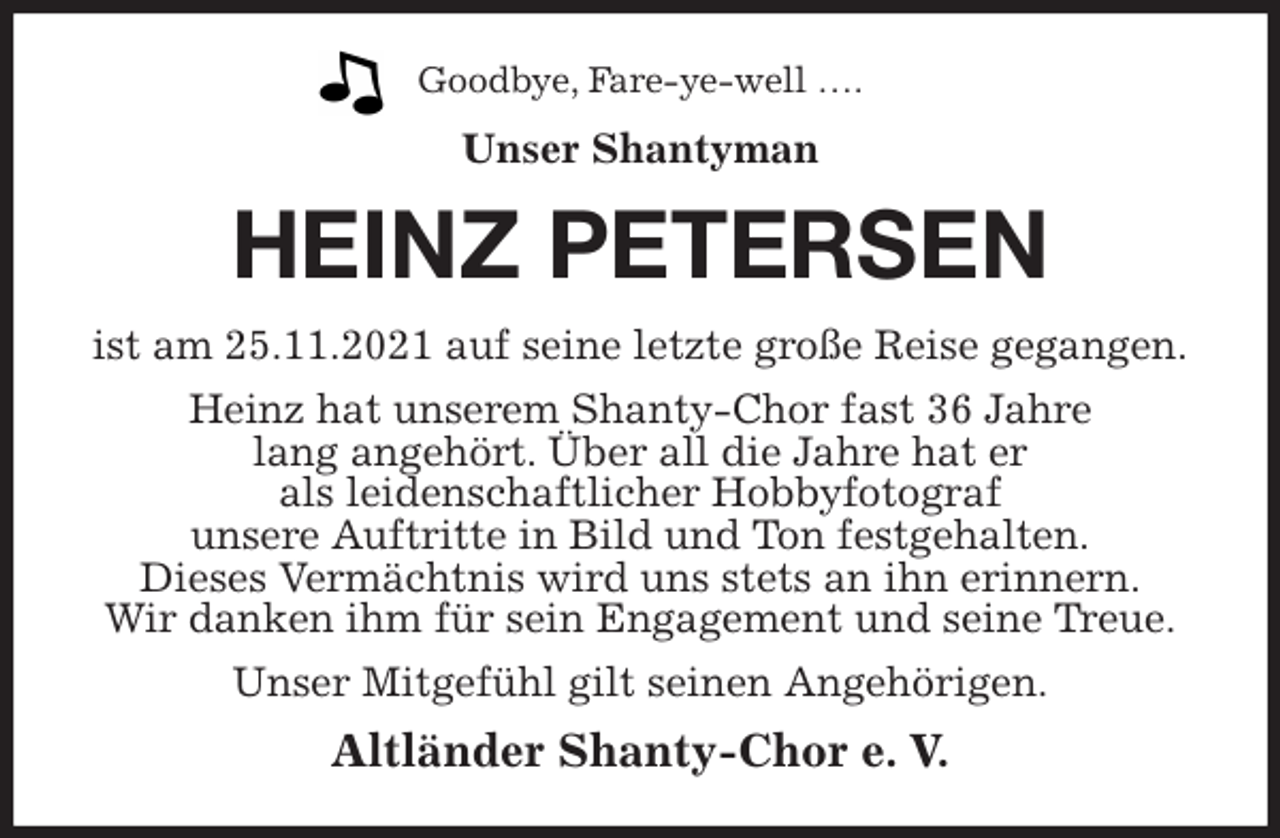 <p>Goodbye, Fare-ye-well ….<br />Unser Shantyman<br />HEINZ PETERSEN<br />ist am 25.11.2021 auf seine letzte große Reise gegangen.<br />Heinz hat unserem Shanty-Chor fast 36 Jahre<br />lang angehört. Über all die Jahre hat er<br />als leidenschaftlicher Hobbyfotograf<br />unsere Auftritte in Bild und Ton festgehalten.<br />Dieses Vermächtnis wird uns stets an ihn erinnern.<br />Wir danken ihm für sein Engagement und seine Treue.<br />Unser Mitgefühl gilt seinen Angehörigen.<br />Altländer Shanty-Chor e. V.</p>