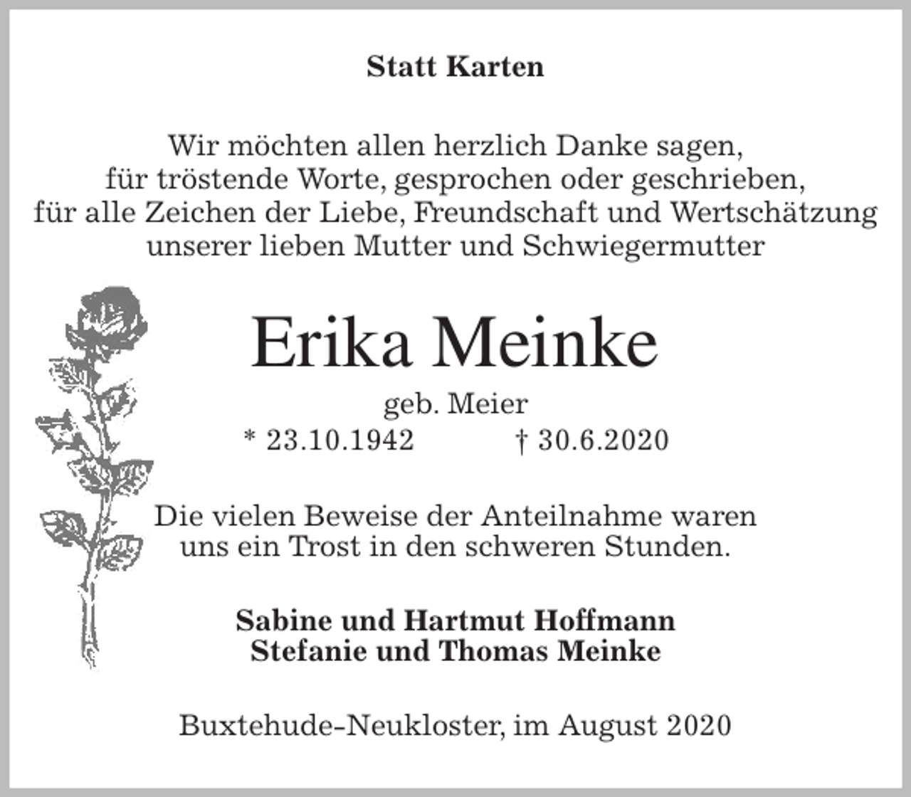 <p>Statt Karten<br />Wir möchten allen herzlich Danke sagen,<br />für tröstende Worte, gesprochen oder geschrieben,<br />für alle Zeichen der Liebe, Freundschaft und Wertschätzung<br />unserer lieben Mutter und Schwiegermutter<br />Erika Meinke<br />geb. Meier<br />* 23.10.1942 † 30.6.2020<br />Die vielen Beweise der Anteilnahme waren<br />uns ein Trost in den schweren Stunden.<br />Sabine und Hartmut Hoffmann<br />Stefanie und Thomas Meinke<br />Buxtehude-Neukloster, im August 2020</p>