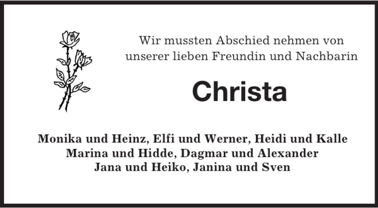 <p>Wir mussten Abschied nehmen von<br />unserer lieben Freundin und Nachbarin</p><p>Christa<br />Monika und Heinz, Elfi und Werner, Heidi und Kalle<br />Marina und Hidde, Dagmar und Alexander<br />Jana und Heiko, Janina und Sven</p>