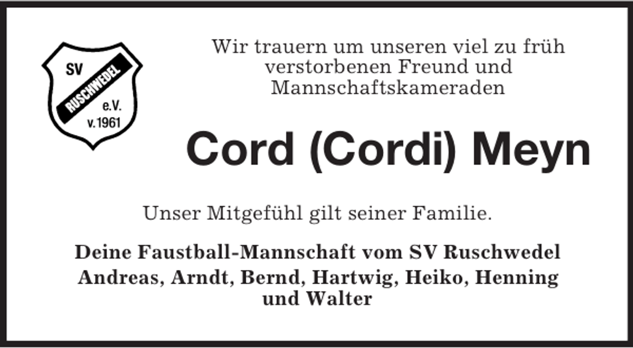 <p>Wir trauern um unseren viel zu früh<br />verstorbenen Freund und<br />Mannschaftskameraden</p><p>Cord (Cordi) Meyn<br />Unser Mitgefühl gilt seiner Familie.<br />Deine Faustball-Mannschaft vom SV Ruschwedel<br />Andreas, Arndt, Bernd, Hartwig, Heiko, Henning<br />und Walter</p>