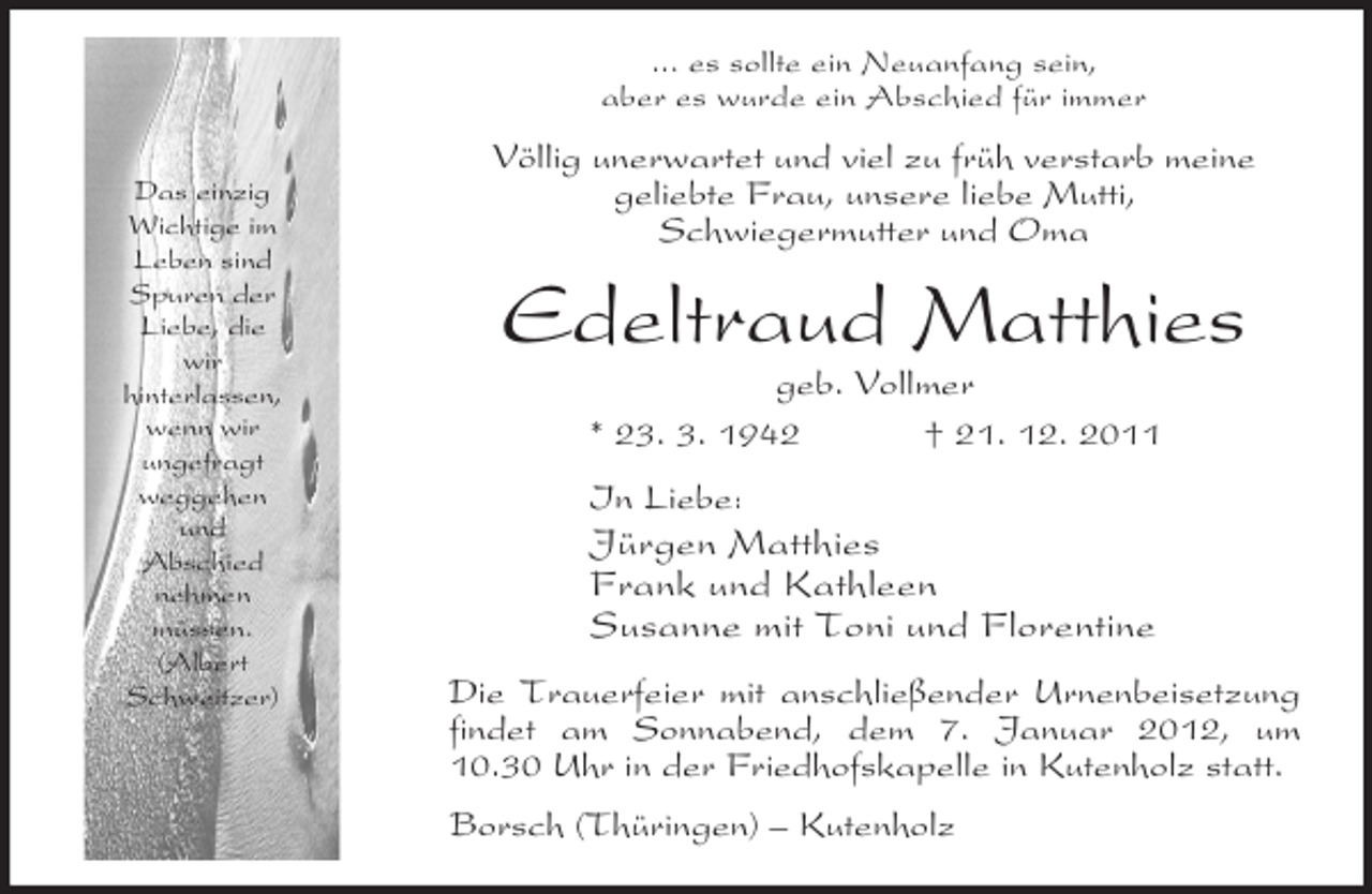 <p>Das einzig<br />Wichtige im<br />Leben sind<br />Spuren der<br />Liebe, die<br />wir<br />hinterlassen,<br />wenn wir<br />ungefragt<br />weggehen<br />und<br />Abschied<br />nehmen<br />müssen.<br />(Albert<br />Schweitzer)<br />... es sollte ein Neuanfang sein,<br />aber es wurde ein Abschied für immer<br />Völlig unerwartet und viel zu früh verstarb meine<br />geliebte Frau, unsere liebe Mutti,<br />Schwiegermutter und Oma<br />Edeltraud Matthies<br />geb. Vollmer<br />* 23. 3. 1942 † 21. 12. 2011<br />In Liebe:<br />Jürgen Matthies<br />Frank und Kathleen<br />Susanne mit Toni und Florentine<br />Die Trauerfeier mit anschließender Urnenbeisetzung findet am Sonnabend, dem 7. Januar 2012, um 10.30 Uhr in der Friedhofskapelle in Kutenholz statt.<br />Borsch (Thüringen) – Kutenholz</p>