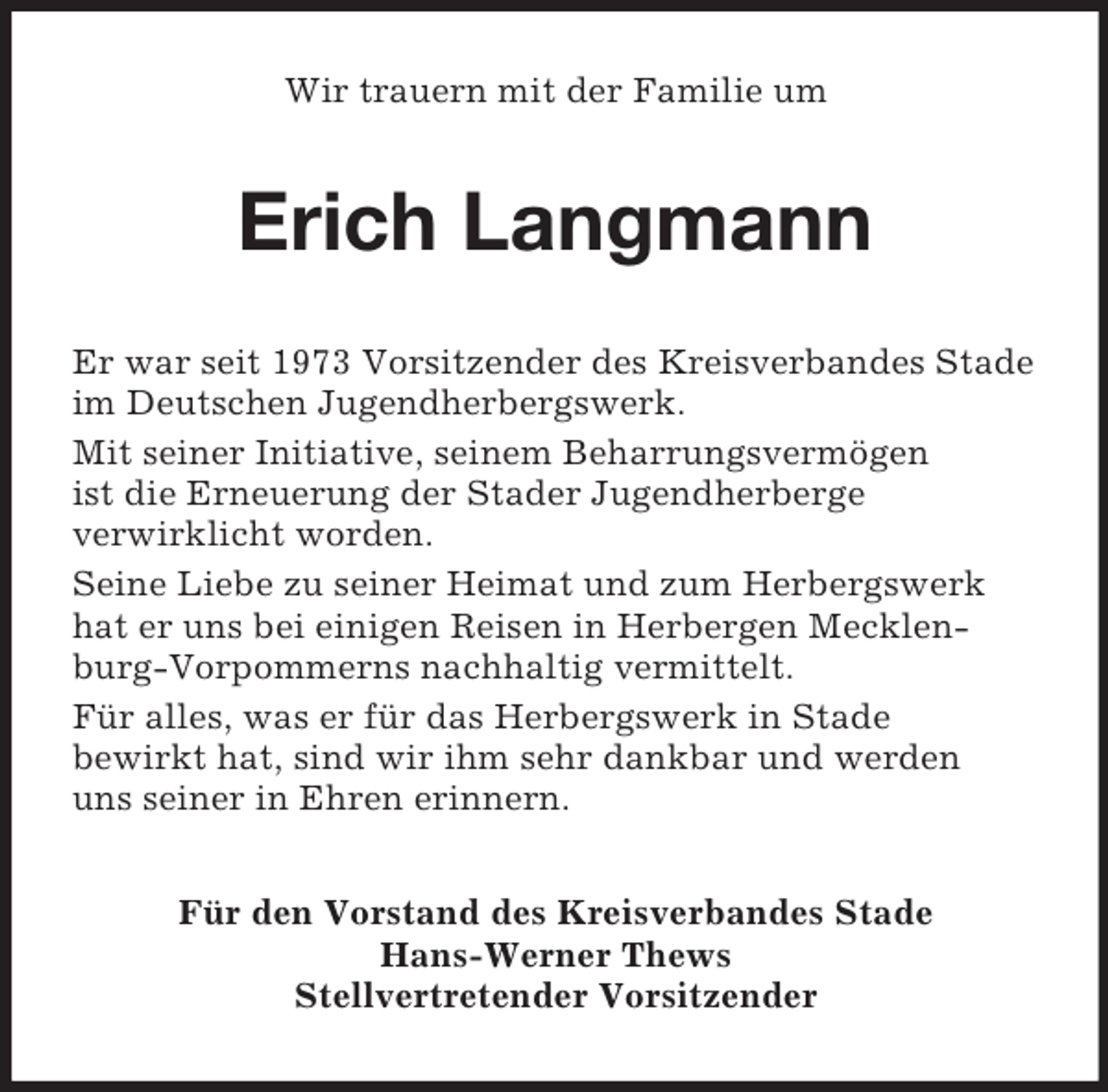 <p>Wir trauern mit der Familie um</p><p>Erich Langmann<br />Er war seit 1973 Vorsitzender des Kreisverbandes Stade<br />im Deutschen Jugendherbergswerk.<br />Mit seiner Initiative, seinem Beharrungsvermögen<br />ist die Erneuerung der Stader Jugendherberge<br />verwirklicht worden.<br />Seine Liebe zu seiner Heimat und zum Herbergswerk<br />hat er uns bei einigen Reisen in Herbergen Mecklenburg-Vorpommerns nachhaltig vermittelt.<br />Für alles, was er für das Herbergswerk in Stade<br />bewirkt hat, sind wir ihm sehr dankbar und werden<br />uns seiner in Ehren erinnern.<br />Für den Vorstand des Kreisverbandes Stade<br />Hans-Werner Thews<br />Stellvertretender Vorsitzender</p>