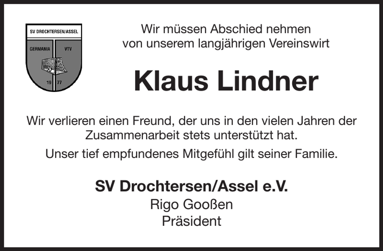 <p>Wir müssen Abschied nehmen<br />von unserem langjährigen Vereinswirt<br />Klaus Lindner<br />Wir verlieren einen Freund, der uns in den vielen Jahren der Zusammenarbeit stets unterstützt hat.<br />Unser tief empfundenes Mitgefühl gilt seiner Familie.<br />SV Drochtersen/Assel e.V.<br />Rigo Gooßen<br />Präsident</p>