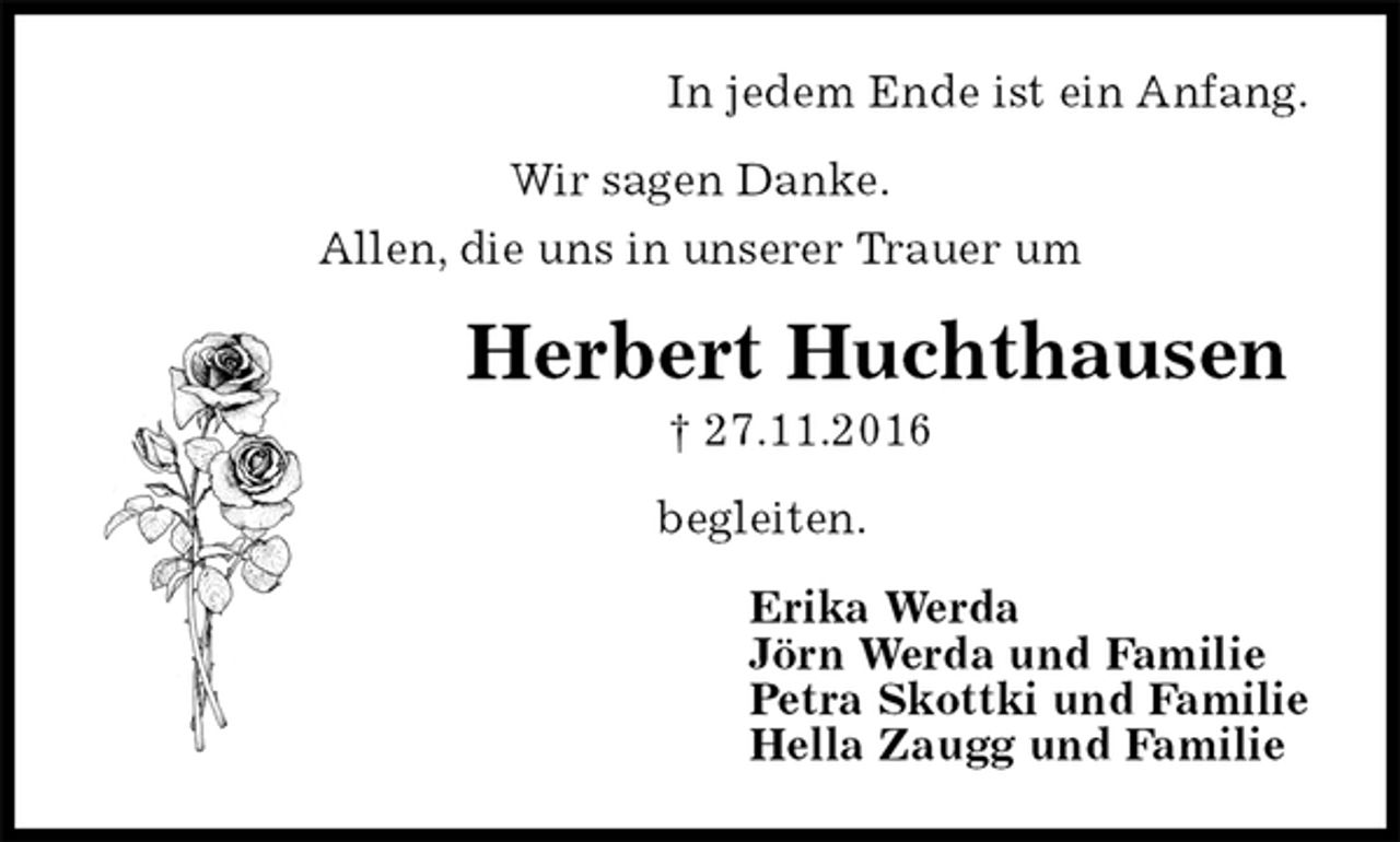 <p>In jedem Ende ist ein Anfang.<br />Wir sagen Danke.<br />Allen, die uns in unserer Trauer um<br />Herbert Huchthausen<br />† 27.11.2016<br />begleiten.<br />Erika Werda<br />Jörn Werda und Familie<br />Petra Skottki und Familie<br />Hella Zaugg und Familie</p>
