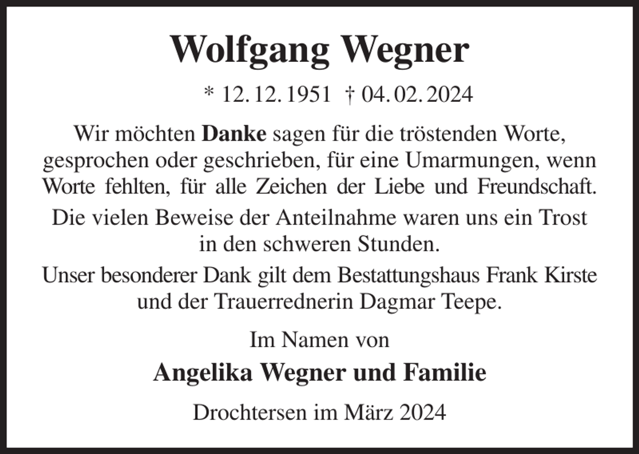 <p>Wolfgang Wegner<br />* 12. 12. 1951 † 04. 02. 2024<br />Wir möchten Danke sagen für die tröstenden Worte,<br />gesprochen oder geschrieben, für eine Umarmungen, wenn Worte fehlten, für alle Zeichen der Liebe und Freundschaft.<br />Die vielen Beweise der Anteilnahme waren uns ein Trost in den schweren Stunden.<br />Unser besonderer Dank gilt dem Bestattungshaus Frank Kirste<br />und der Trauerrednerin Dagmar Teepe.<br />Im Namen von<br />Angelika Wegner und Familie<br />Drochtersen im März 2024</p>