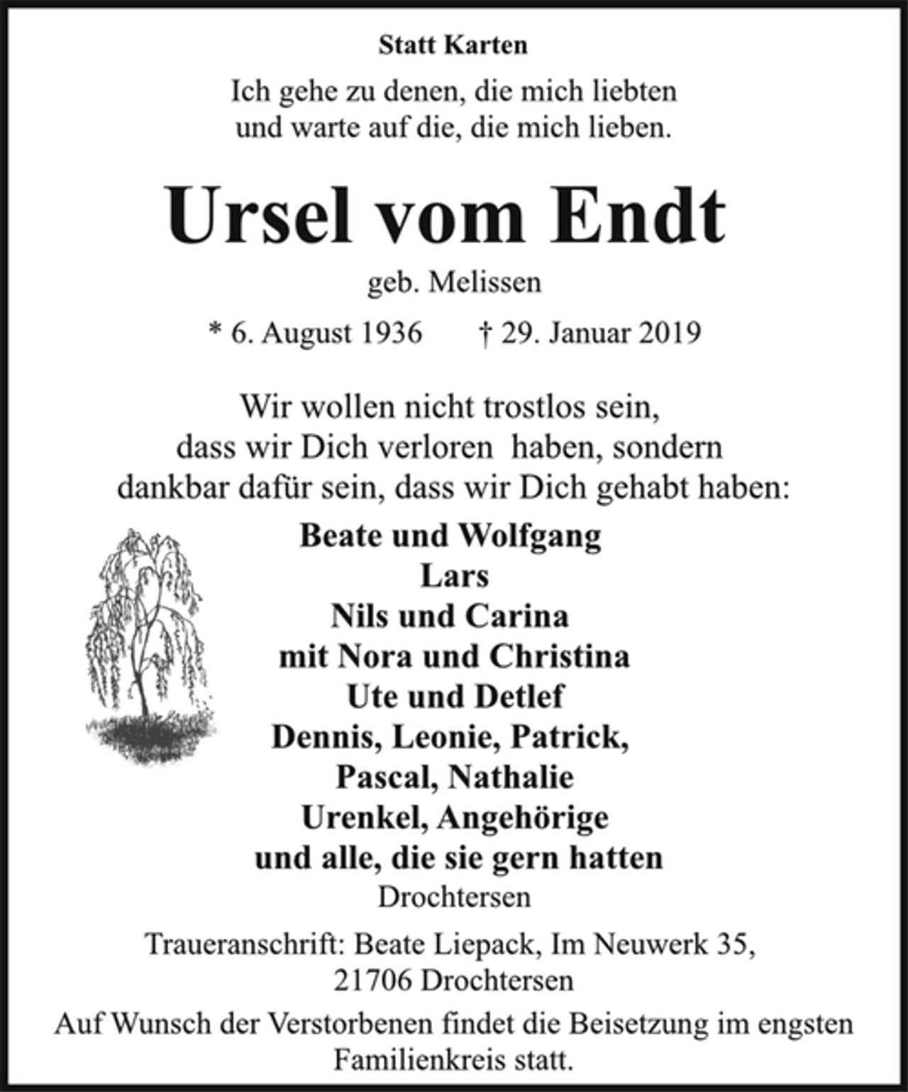 <p>Statt Karten<br />Ich gehe zu denen, die mich liebten<br />und warte auf die, die mich lieben.<br />Ursel vom Endt<br />geb. Melissen<br />* 6. August 1936 † 29. Januar 2019<br />Wir wollen nicht trostlos sein,<br />dass wir Dich verloren haben, sondern<br />dankbar dafür sein, dass wir Dich gehabt haben:<br />Beate und Wolfgang<br />Lars<br />Nils und Carina<br />mit Nora und Christina<br />Ute und Detlef<br />Dennis, Leonie, Patrick,<br />Pascal, Nathalie<br />Urenkel, Angehörige<br />und alle, die sie gern hatten<br />Drochtersen<br />Traueranschrift: Beate Liepack, Im Neuwerk 35,<br />21706 Drochtersen<br />Auf Wunsch der Verstorbenen findet die Beisetzung im engsten<br />Familienkreis statt.</p>