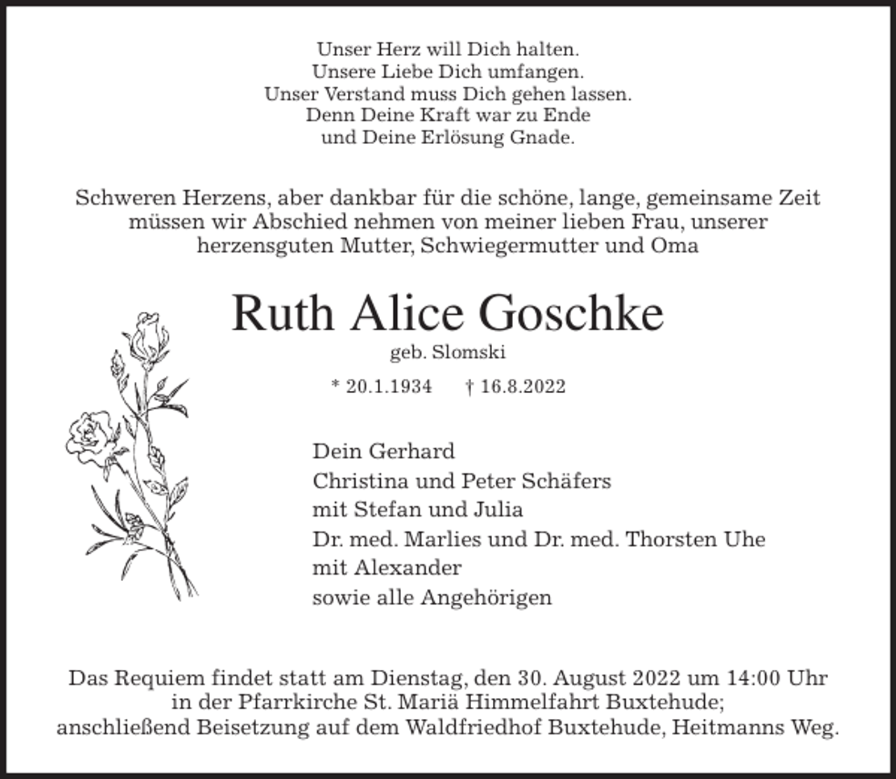 <p>Unser Herz will Dich halten.<br />Unsere Liebe Dich umfangen.<br />Unser Verstand muss Dich gehen lassen.<br />Denn Deine Kraft war zu Ende<br />und Deine Erlösung Gnade.<br />Schweren Herzens, aber dankbar für die schöne, lange, gemeinsame Zeit<br />müssen wir Abschied nehmen von meiner lieben Frau, unserer<br />herzensguten Mutter, Schwiegermutter und Oma<br />Ruth Alice Goschke<br />geb. Slomski<br />* 20.1.1934 † 16.8.2022<br />Dein Gerhard<br />Christina und Peter Schäfers<br />mit Stefan und Julia<br />Dr. med. Marlies und Dr. med. Thorsten Uhe<br />mit Alexander<br />sowie alle Angehörigen</p><p>Das Requiem findet statt am Dienstag, den 30. August 2022 um 14:00 Uhr<br />in der Pfarrkirche St. Mariä Himmelfahrt Buxtehude;<br />anschließend Beisetzung auf dem Waldfriedhof Buxtehude, Heitmanns Weg.</p>