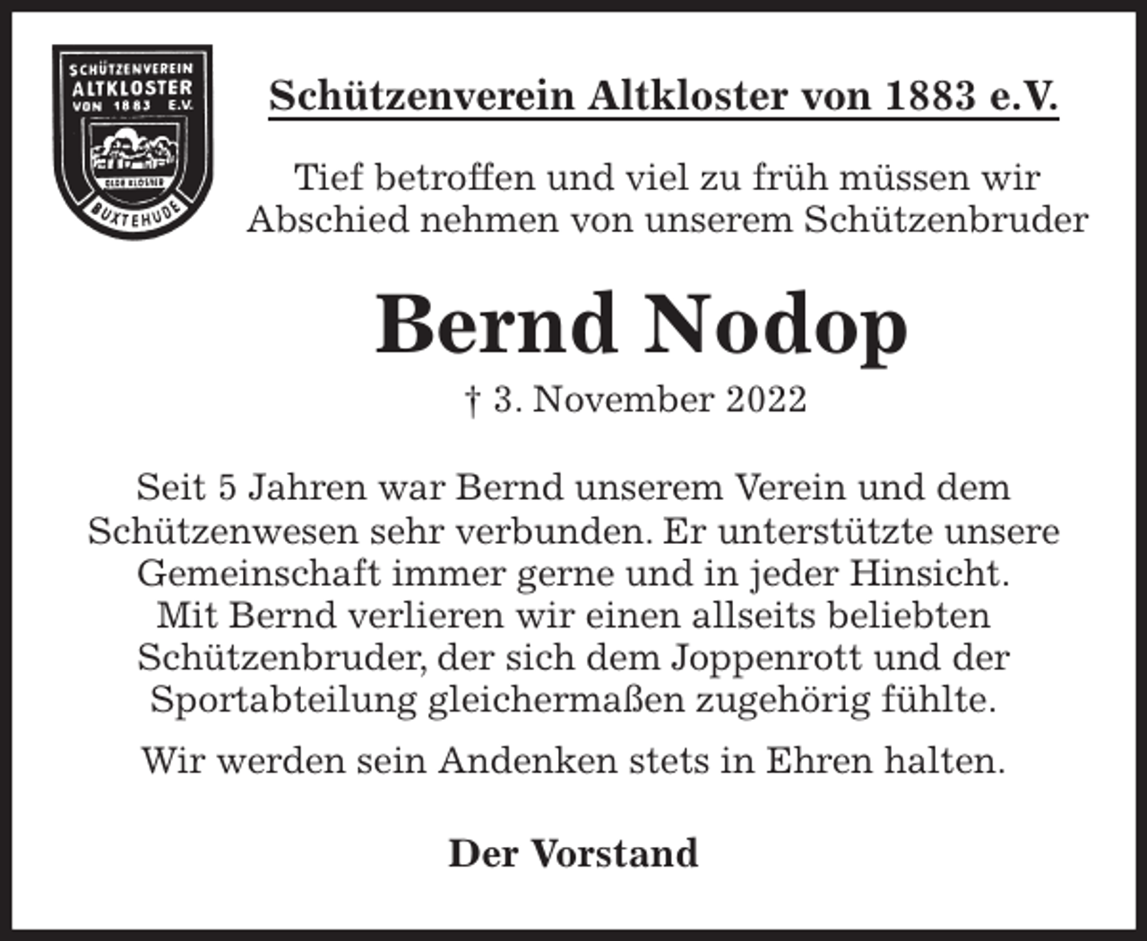 <p>Schützenverein Altkloster von 1883 e.V.<br />Tief betroffen und viel zu früh müssen wir<br />Abschied nehmen von unserem Schützenbruder<br />Bernd Nodop<br />† 3. November 2022<br />Der Vorstand<br />Seit 5 Jahren war Bernd unserem Verein und dem<br />Schützenwesen sehr verbunden. Er unterstützte unsere<br />Gemeinschaft immer gerne und in jeder Hinsicht.<br />Mit Bernd verlieren wir einen allseits beliebten<br />Schützenbruder, der sich dem Joppenrott und der<br />Sportabteilung gleichermaßen zugehörig fühlte.<br />Wir werden sein Andenken stets in Ehren halten.</p>