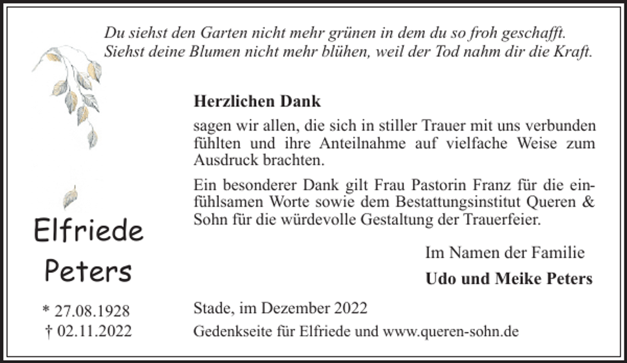 <p>Du siehst den Garten nicht mehr grünen in dem du so froh geschafft.<br />Siehst deine Blumen nicht mehr blühen, weil der Tod nahm dir die Kraft.<br />Herzlichen Dank<br />sagen wir allen, die sich in stiller Trauer mit uns verbunden<br />fühlten und ihre Anteilnahme auf vielfache Weise zum<br />Ausdruck brachten.<br />Ein besonderer Dank gilt Frau Pastorin Franz für die einfühlsamen Worte sowie dem Bestattungsinstitut Queren &amp;<br />Sohn für die würdevolle Gestaltung der Trauerfeier.<br />Im Namen der Familie<br />Udo und Meike Peters<br />Stade, im Dezember 2022<br />Gedenkseite für Elfriede und www.queren-sohn.de<br />Elfriede<br />Peters<br />* 27.08.1928<br />† 02.11.2022</p>