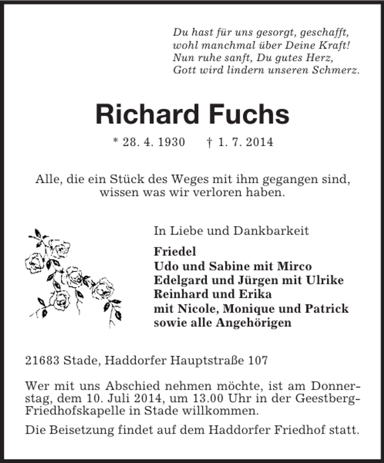<p>Du hast für uns gesorgt, geschafft,<br />wohl manchmal über Deine Kraft!<br />Nun ruhe sanft, Du gutes Herz,<br />Gott wird lindern unseren Schmerz.<br />Richard Fuchs<br />* 28. 4. 1930 † 1. 7. 2014<br />Alle, die ein Stück des Weges mit ihm gegangen sind,<br />wissen was wir verloren haben.<br />In Liebe und Dankbarkeit<br />Friedel<br />Udo und Sabine mit Mirco<br />Edelgard und Jürgen mit Ulrike<br />Reinhard und Erika<br />mit Nicole, Monique und Patrick<br />sowie alle Angehörigen<br />21683 Stade, Haddorfer Hauptstraße 107</p><p>Wer mit uns Abschied nehmen möchte, ist am Donner-stag, dem 10. Juli 2014, um 13.00 Uhr in der Geestberg-Friedhofskapelle in Stade willkommen.<br />Die Beisetzung findet auf dem Haddorfer Friedhof statt.</p>