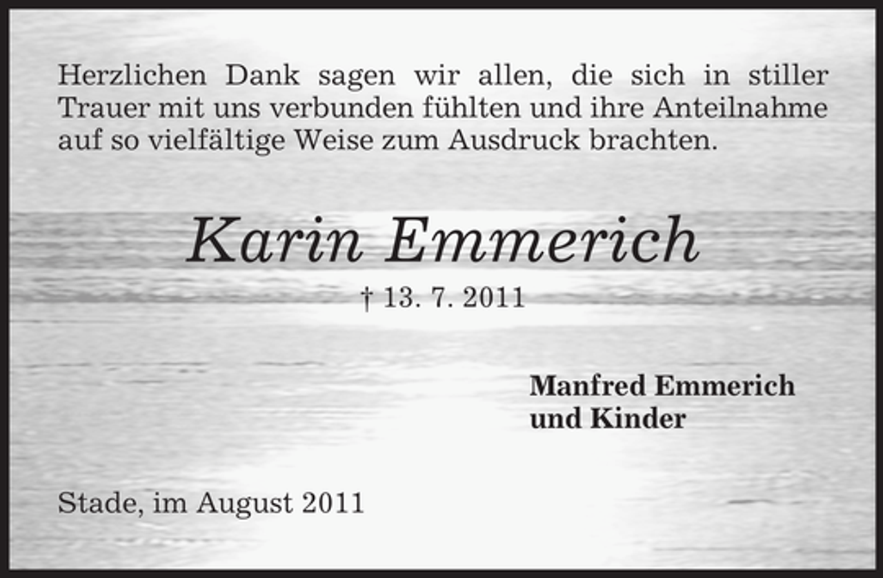 <p>Herzlichen Dank sagen wir allen, die sich in stiller<br />Trauer mit uns verbunden fühlten und ihre Anteilnahme<br />auf so vielfältige Weise zum Ausdruck brachten.</p><p>Karin Emmerich<br />† 13. 7. 2011<br />Manfred Emmerich<br />und Kinder<br />Stade, im August 2011</p>