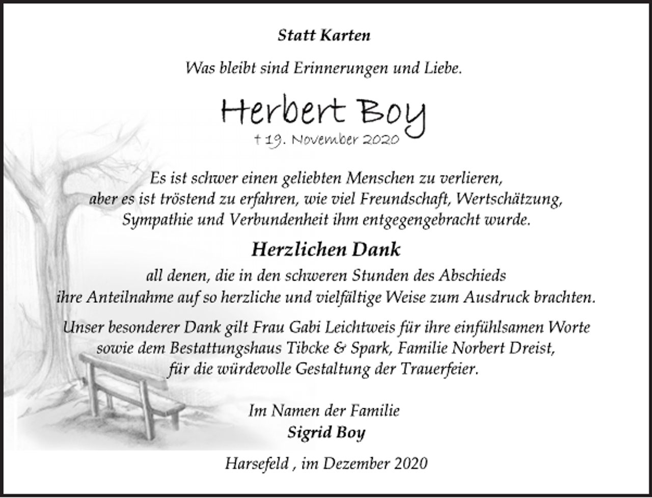 <p>Statt Karten<br />Was bleibt sind Erinnerungen und Liebe.<br />Herbert Boy<br />† 19. November 2020<br />Es ist schwer einen geliebten Menschen zu verlieren,<br />aber es ist tröstend zu erfahren, wie viel Freundschaft, Wertschätzung,<br />Sympathie und Verbundenheit ihm entgegengebracht wurde.<br />Herzlichen Dank<br />all denen, die in den schweren Stunden des Abschieds<br />ihre Anteilnahme auf so herzliche und vielfältige Weise zum Ausdruck brachten.<br />Unser besonderer Dank gilt Frau Gabi Leichtweis für ihre einfühlsamen Worte<br />sowie dem Bestattungshaus Tibcke &amp; Spark, Familie Norbert Dreist,<br />für die würdevolle Gestaltung der Trauerfeier.<br />Im Namen der Familie<br />Sigrid Boy<br />Harsefeld , im Dezember 2020</p>
