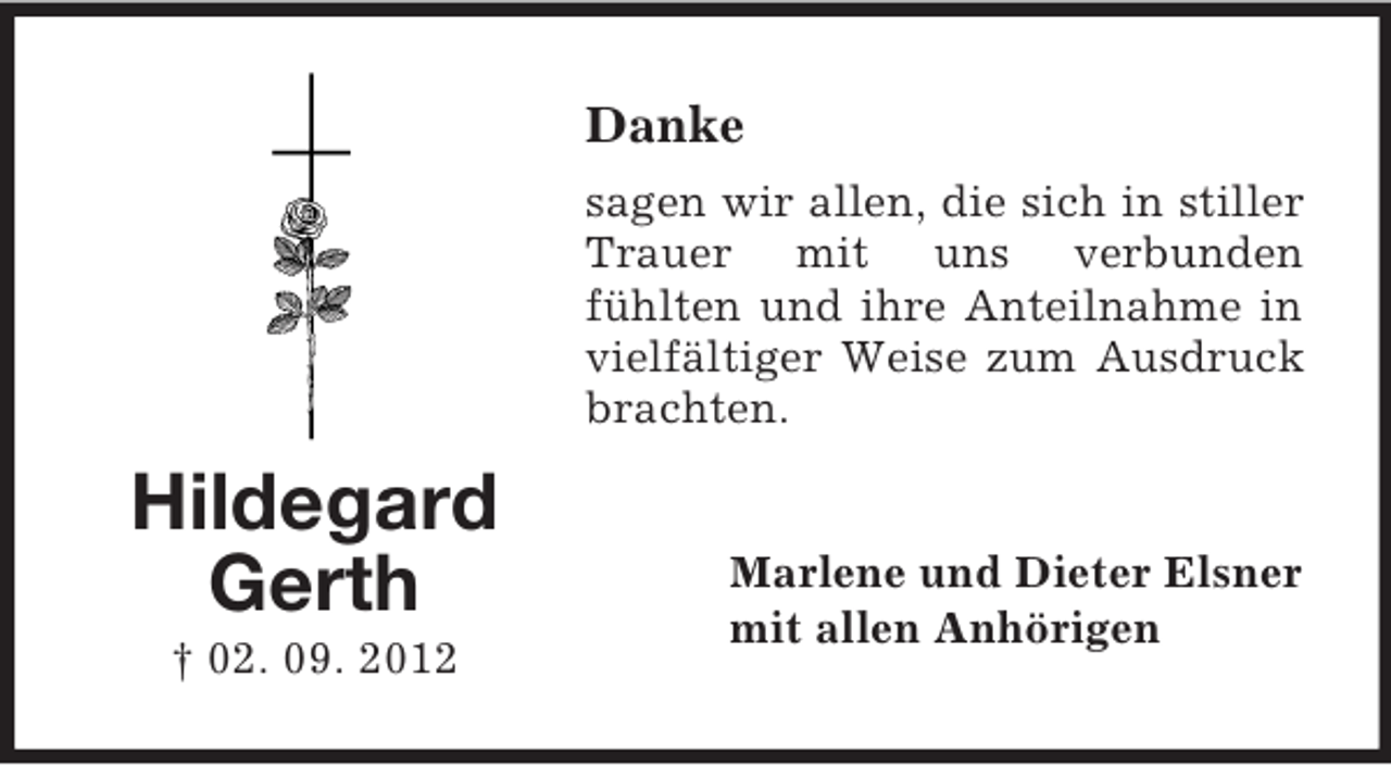 <p>Danke<br />sagen wir allen, die sich in stiller<br />Trauer mit uns verbunden<br />fühlten und ihre Anteilnahme in<br />vielfältiger Weise zum Ausdruck<br />brachten.</p><p>Hildegard<br />Gerth<br />† 02. 09. 2012</p><p>Marlene und Dieter Elsner<br />mit allen Anhörigen</p>