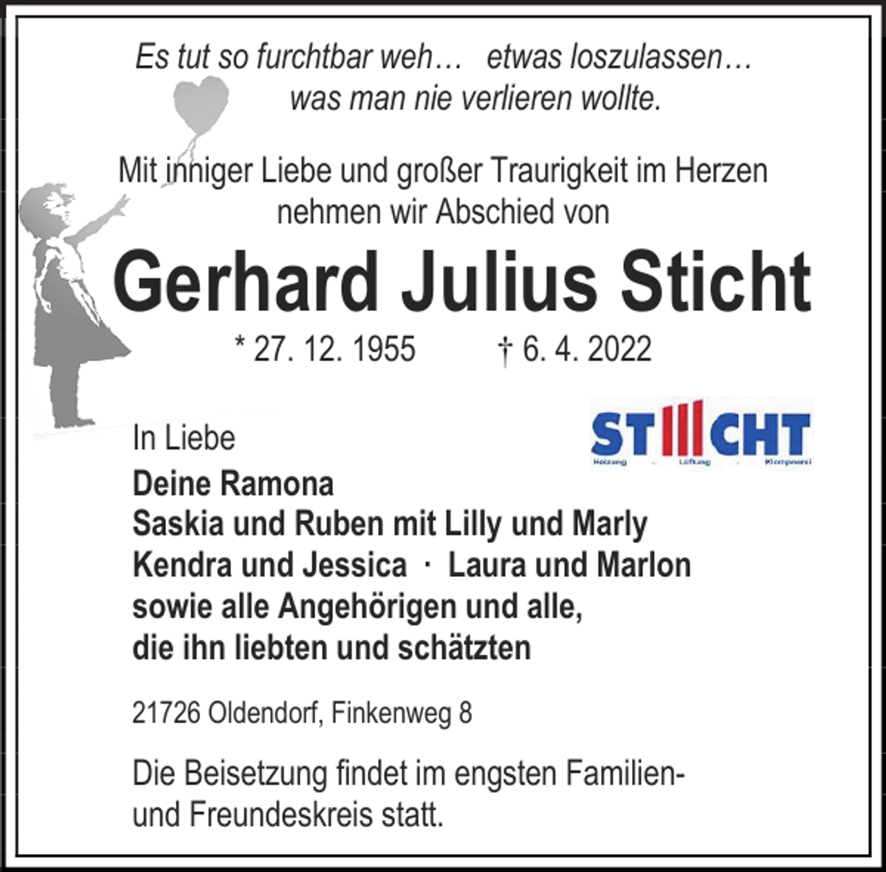 <p>Es tut so furchtbar weh… etwas loszulassen…<br />was man nie verlieren wollte.<br />Mit inniger Liebe und großer Traurigkeit im Herzen<br />nehmen wir Abschied von<br />Gerhard Julius Sticht<br />* 27. 12. 1955 † 6. 4. 2022<br />In Liebe<br />Deine Ramona<br />Saskia und Ruben mit Lilly und Marly<br />Kendra und Jessica ∙ Laura und Marlon<br />sowie alle Angehörigen und alle,<br />die ihn liebten und schätzten<br />21726 Oldendorf, Finkenweg 8<br />Die Beisetzung findet im engsten Familienund Freundeskreis statt.</p>