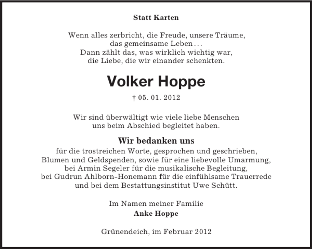 <p>Statt Karten<br />Wenn alles zerbricht, die Freude, unsere Träume,<br />das gemeinsame Leben . . .<br />Dann zählt das, was wirklich wichtig war,<br />die Liebe, die wir einander schenkten.</p><p>Volker Hoppe<br />† 05. 01. 2012<br />Wir sind überwältigt wie viele liebe Menschen<br />uns beim Abschied begleitet haben.</p><p>Wir bedanken uns<br />für die trostreichen Worte, gesprochen und geschrieben,<br />Blumen und Geldspenden, sowie für eine liebevolle Umarmung,<br />bei Armin Segeler für die musikalische Begleitung,<br />bei Gudrun Ahlborn-Honemann für die einfühlsame Trauerrede<br />und bei dem Bestattungsinstitut Uwe Schütt.<br />Im Namen meiner Familie<br />Anke Hoppe<br />Grünendeich, im Februar 2012</p>