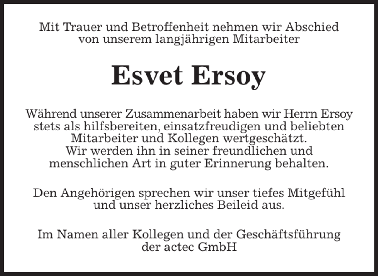 <p>Mit Trauer und Betroffenheit nehmen wir Abschied<br />von unserem langjährigen Mitarbeiter<br />Esvet Ersoy<br />Während unserer Zusammenarbeit haben wir Herrn Ersoy<br />stets als hilfsbereiten, einsatzfreudigen und beliebten<br />Mitarbeiter und Kollegen wertgeschätzt.<br />Wir werden ihn in seiner freundlichen und<br />menschlichen Art in guter Erinnerung behalten.<br />Den Angehörigen sprechen wir unser tiefes Mitgefühl<br />und unser herzliches Beileid aus.<br />Im Namen aller Kollegen und der Geschäftsführung<br />der actec GmbH</p>