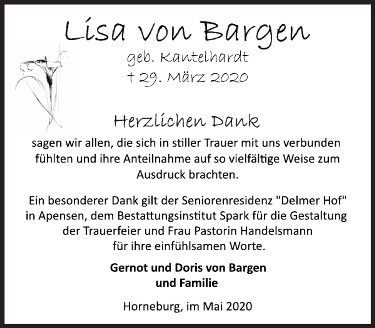 <p>Lisa von Bargen<br />geb. Kantelhardt<br />+ 29. März 2020<br />Herzlichen Dank<br />sagen wir allen, die sich in sller Trauer mit uns verbunden<br />fühlten und ihre Anteilnahme auf so vielfälge Weise zum<br />Ausdruck brachten.<br />Ein besonderer Dank gilt der Seniorenresidenz "Delmer Hof"<br />in Apensen, dem Bestaungsinstut Spark für die Gestaltung<br />der Trauerfeier und Frau Pastorin Handelsmann<br />für ihre einfühlsamen Worte.<br />Gernot und Doris von Bargen<br />und Familie<br />Horneburg, im Mai 2020</p>