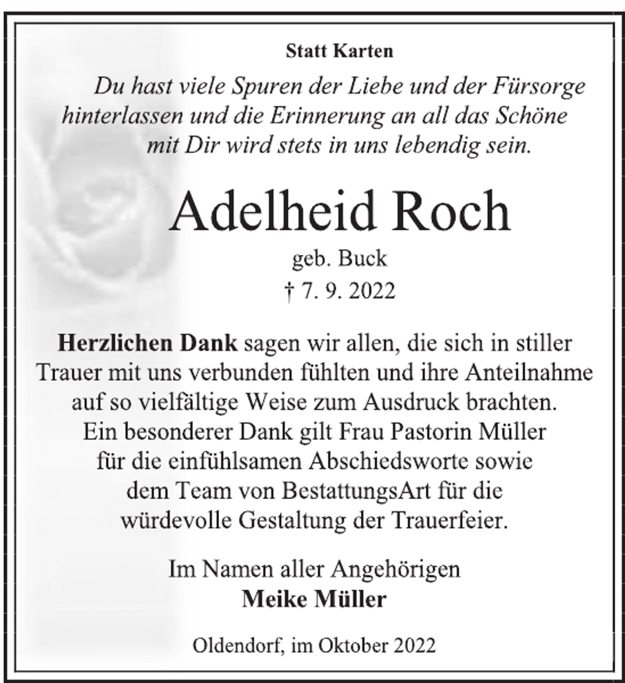 <p>Statt Karten<br />Du hast viele Spuren der Liebe und der Fürsorge<br />hinterlassen und die Erinnerung an all das Schöne<br />mit Dir wird stets in uns lebendig sein.<br />Adelheid Roch<br />geb. Buck<br />† 7. 9. 2022<br />Herzlichen Dank sagen wir allen, die sich in stiller<br />Trauer mit uns verbunden fühlten und ihre Anteilnahme<br />auf so vielfältige Weise zum Ausdruck brachten.<br />Ein besonderer Dank gilt Frau Pastorin Müller<br />für die einfühlsamen Abschiedsworte sowie<br />dem Team von BestattungsArt für die<br />würdevolle Gestaltung der Trauerfeier.<br />Im Namen aller Angehörigen<br />Meike Müller<br />Oldendorf, im Oktober 2022</p>