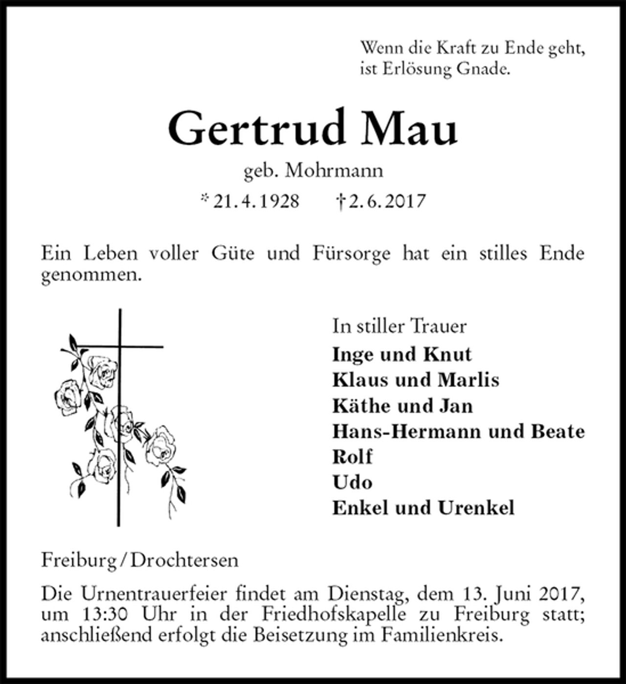 <p>Wenn die Kraft zu Ende geht,<br />ist Erlösung Gnade.<br />Gertrud Mau<br />geb. Mohrmann<br />* 21. 4. 1928 † 2. 6. 2017<br />Ein Leben voller Güte und Fürsorge hat ein stilles Ende<br />genommen.<br />In stiller Trauer<br />Inge und Knut<br />Klaus und Marlis<br />Käthe und Jan<br />Hans-Hermann und Beate<br />Rolf<br />Udo<br />Enkel und Urenkel<br />Freiburg / Drochtersen<br />Die Urnentrauerfeier findet am Dienstag, dem 13. Juni 2017, um 13:30 Uhr in der Friedhofskapelle zu Freiburg statt;<br />anschließend erfolgt die Beisetzung im Familienkreis.</p>