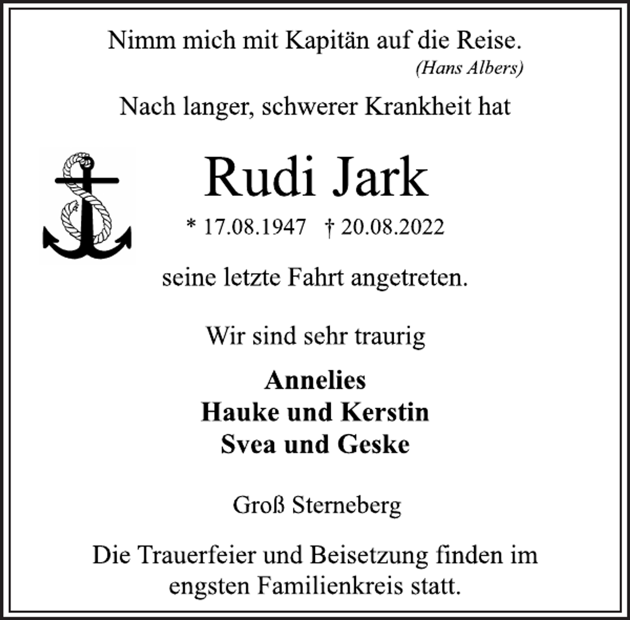 <p>Nimm mich mit Kapitän auf die Reise.<br />(Hans Albers)<br />Nach langer, schwerer Krankheit hat<br />Rudi Jark<br />* 17.08.1947 † 20.08.2022<br />seine letzte Fahrt angetreten.<br />Wir sind sehr traurig<br />Annelies<br />Hauke und Kerstin<br />Svea und Geske<br />Groß Sterneberg<br />Die Trauerfeier und Beisetzung finden im<br />engsten Familienkreis statt.</p>