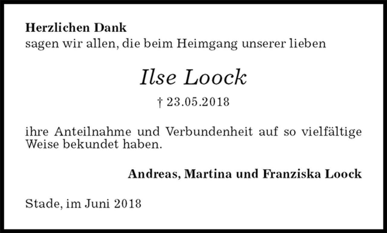 <p>Herzlichen Dank<br />sagen wir allen, die beim Heimgang unserer lieben<br />Ilse Loock<br />† 23.05.2018<br />ihre Anteilnahme und Verbundenheit auf so vielfältige Weise bekundet haben.<br />Andreas, Martina und Franziska Loock<br />Stade, im Juni 2018</p>