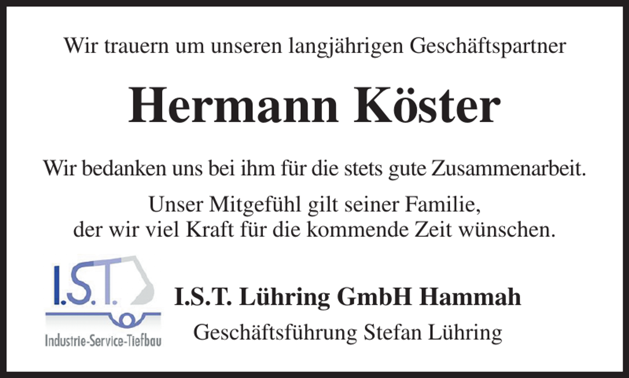 <p>Wir trauern um unseren langjährigen Geschäftspartner<br />Hermann Köster<br />Wir bedanken uns bei ihm für die stets gute Zusammenarbeit.<br />Unser Mitgefühl gilt seiner Familie,<br />der wir viel Kraft für die kommende Zeit wünschen.<br />I.S.T. Lühring GmbH Hammah<br />Geschäftsführung Stefan Lühring</p>