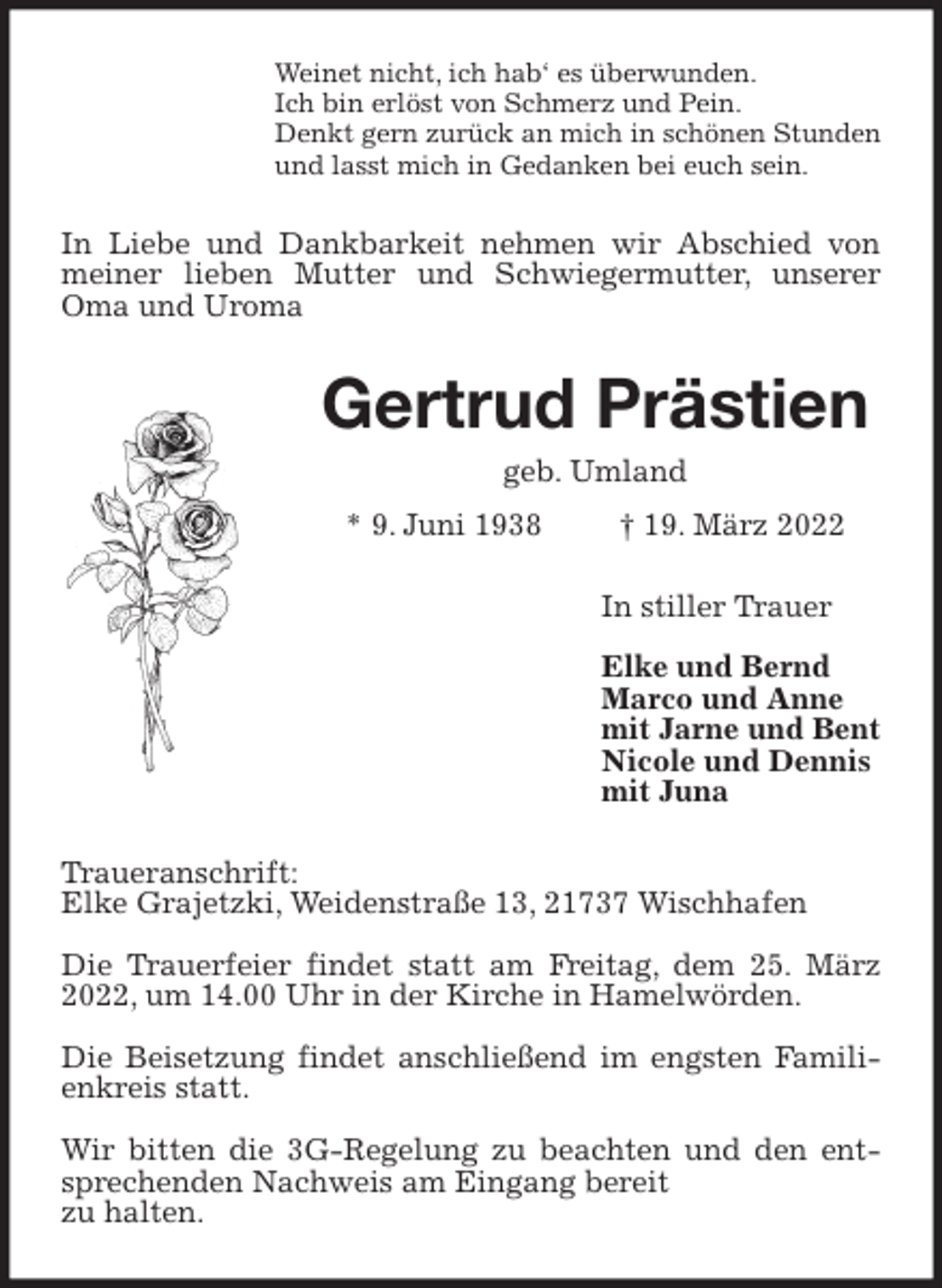 <p>Weinet nicht, ich hab' es überwunden.<br />Ich bin erlöst von Schmerz und Pein.<br />Denkt gern zurück an mich in schönen Stunden<br />und lasst mich in Gedanken bei euch sein.<br />In Liebe und Dankbarkeit nehmen wir Abschied von meiner lieben Mutter und Schwiegermutter, unserer Oma und Uroma<br />Gertrud Prästien<br />geb. Umland<br />* 9. Juni 1938 † 19. März 2022<br />In stiller Trauer</p>
<p>Elke und Bernd<br />Marco und Anne<br />mit Jarne und Bent<br />Nicole und Dennis<br />mit Juna<br />Traueranschrift:<br />Elke Grajetzki, Weidenstraße 13, 21737 Wischhafen</p>
<p>Die Trauerfeier findet statt am Freitag, dem 25. März 2022, um 14.00 Uhr in der Kirche in Hamelwörden.</p>
<p>Die Beisetzung findet anschließend im engsten Familienkreis statt.</p>
<p>Wir bitten die 3G-Regelung zu beachten und den entsprechenden Nachweis am Eingang bereit<br />zu halten.</p>