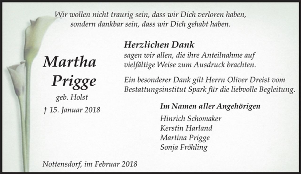 <p>Wir wollen nicht traurig sein, dass wir Dich verloren haben,<br />sondern dankbar sein, dass wir Dich gehabt haben.<br />Herzlichen Dank<br />sagen wir allen, die ihre Anteilnahme auf Martha vielfältige Weise zum Ausdruck brachten.<br />Ein besonderer Dank gilt Herrn Oliver Dreist vom<br />Bestattungsinstitut Spark für die liebvolle Begleitung.<br />Im Namen aller Angehörigen<br />Hinrich Schomaker<br />Kerstin Harland<br />Martina Prigge<br />Sonja Fröhling<br />Nottensdorf, im Februar 2018<br />Martha<br />Prigge<br />geb. Holst<br />† 15. Januar 2018</p>