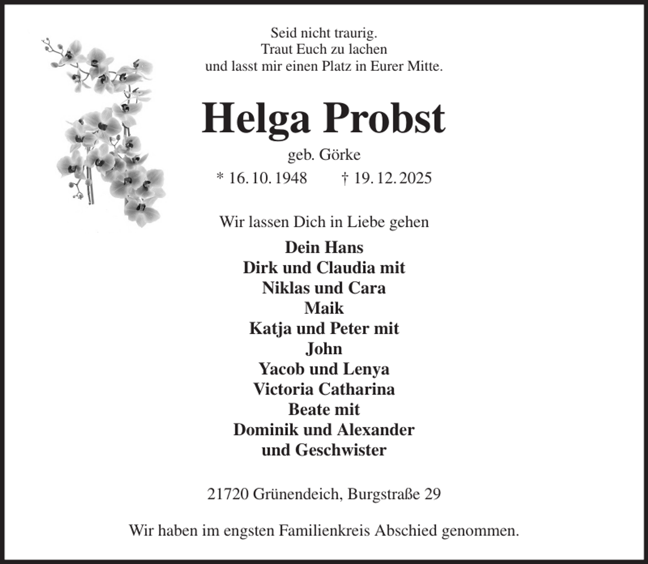 <p>Seid nicht traurig.<br />Traut Euch zu lachen<br />und lasst mir einen Platz in Eurer Mitte.<br />Helga Probst<br />geb. Görke<br />* 16. 10. 1948 † 19. 12. 2025<br />Wir lassen Dich in Liebe gehen<br />Dein Hans<br />Dirk und Claudia mit<br />Niklas und Cara<br />Maik<br />Katja und Peter mit<br />John<br />Yacob und Lenya<br />Victoria Catharina<br />Beate mit<br />Dominik und Alexander<br />und Geschwister<br />21720 Grünendeich, Burgstraße 29</p><p>Wir haben im engsten Familienkreis Abschied genommen.</p>