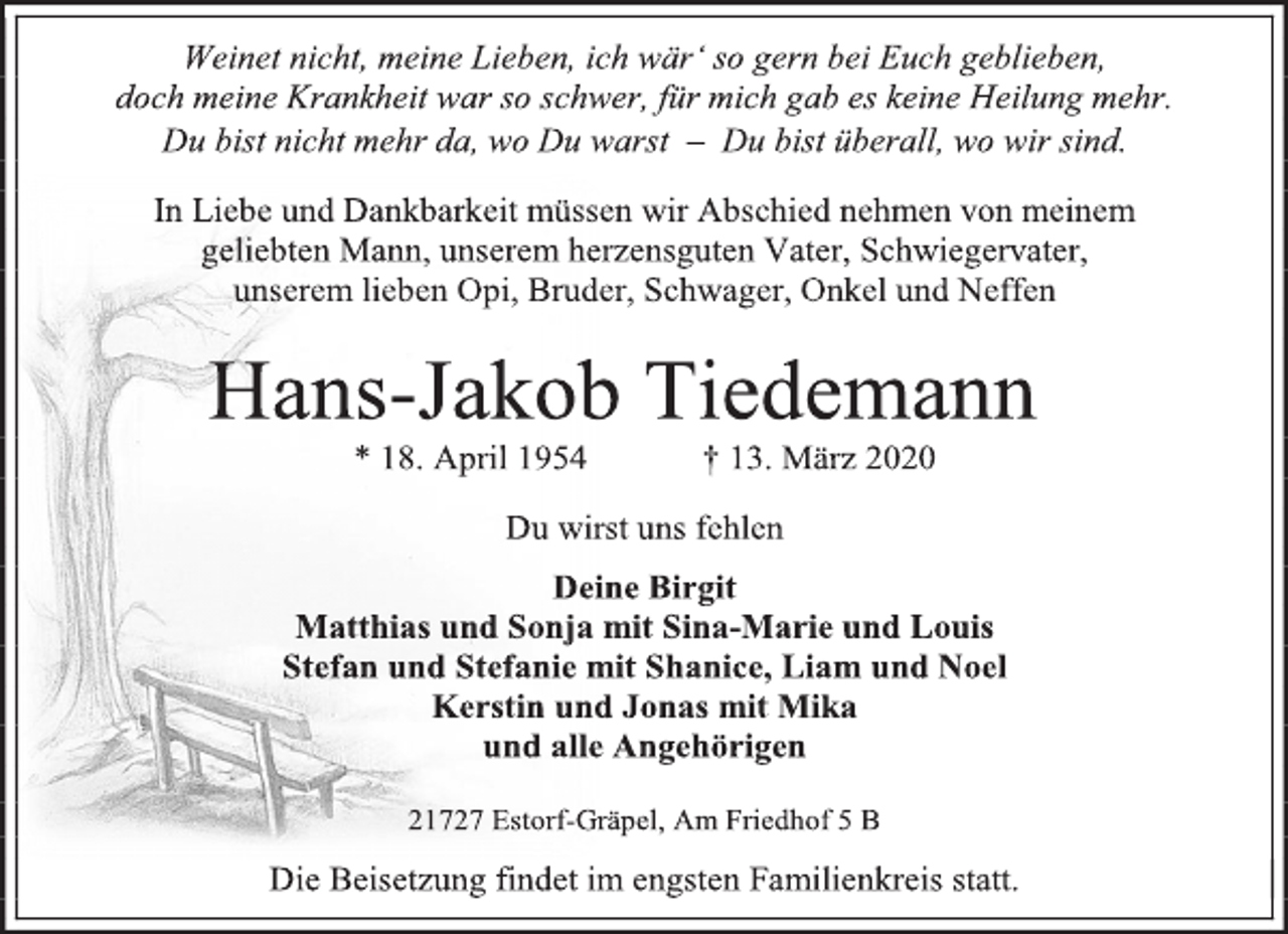<p>Weinet nicht, meine Lieben, ich wär‘ so gern bei Euch geblieben, doch meine Krankheit war so schwer, für mich gab es keine Heilung mehr.<br />Du bist nicht mehr da, wo Du warst – Du bist überall, wo wir sind.</p>
<p>In Liebe und Dankbarkeit müssen wir Abschied nehmen von meinem geliebten Mann, unserem herzensguten Vater, Schwiegervater, unserem lieben Opi, Bruder, Schwager, Onkel und Neffen<br />Hans-Jakob Tiedemann * 18. April 1954 † 13. März 2020</p>
<p>Du wirst uns fehlen</p>
<p>Deine Birgit Matthias und Sonja mit Sina-Marie und Louis Stefan und Stefanie mit Shanice, Liam und Noel Kerstin und Jonas mit Mika und alle Angehörigen</p>
<p>21727 Estorf-Gräpel, Am Friedhof 5 B<br />Die Beisetzung findet im engsten Familienkreis statt</p>