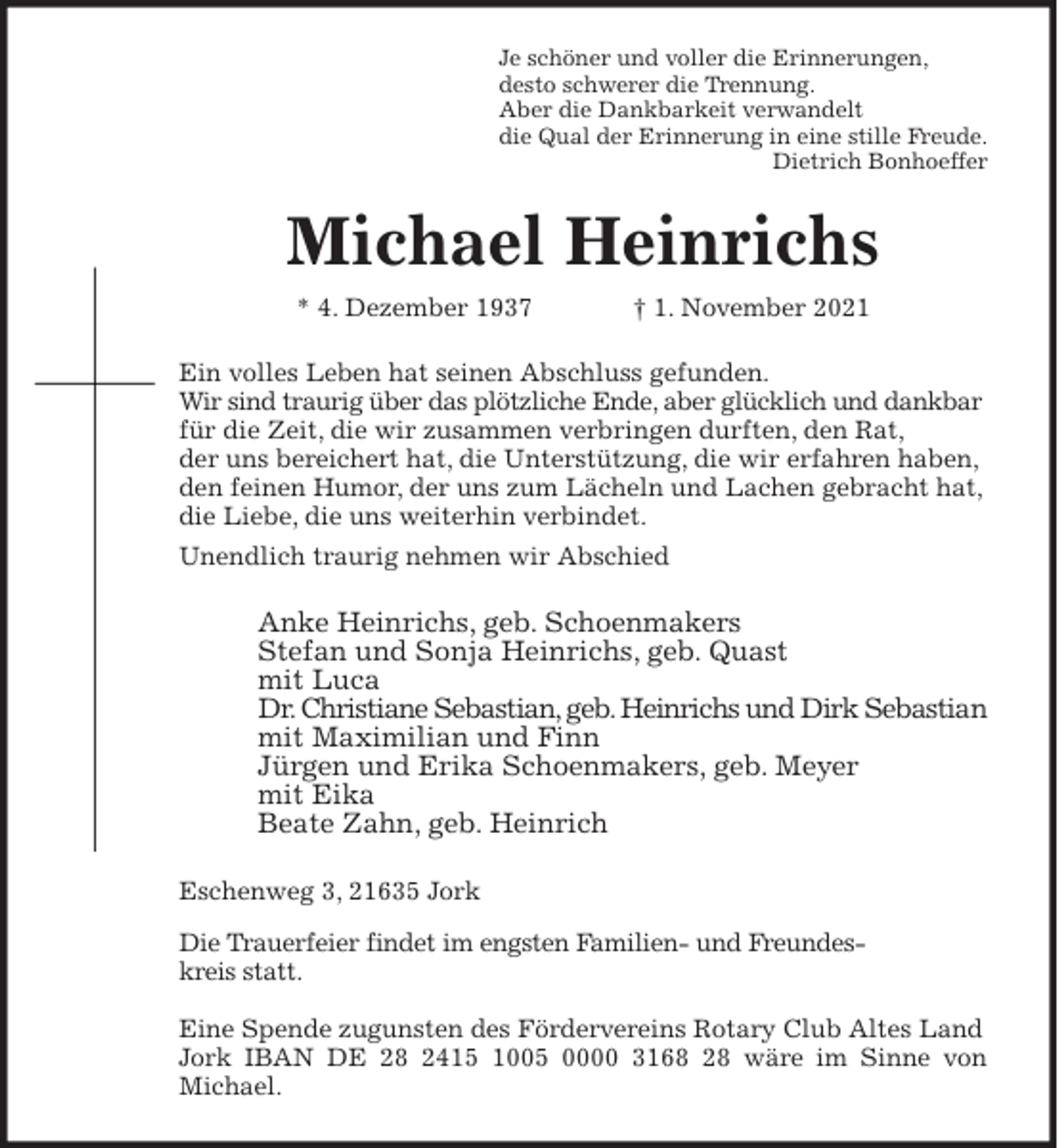 <p>Je schöner und voller die Erinnerungen,<br />desto schwerer die Trennung.<br />Aber die Dankbarkeit verwandelt<br />die Qual der Erinnerung in eine stille Freude.<br />Dietrich Bonhoeffer<br />Michael Heinrichs<br />* 4. Dezember 1937 † 1. November 2021<br />Ein volles Leben hat seinen Abschluss gefunden.<br />Wir sind traurig über das plötzliche Ende, aber glücklich und dankbar<br />für die Zeit, die wir zusammen verbringen durften, den Rat,<br />der uns bereichert hat, die Unterstützung, die wir erfahren haben,<br />den feinen Humor, der uns zum Lächeln und Lachen gebracht hat,<br />die Liebe, die uns weiterhin verbindet.<br />Unendlich traurig nehmen wir Abschied<br />Anke Heinrichs, geb. Schoenmakers<br />Stefan und Sonja Heinrichs, geb. Quast<br />mit Luca<br />Dr. Christiane Sebastian, geb. Heinrichs und Dirk Sebastian<br />mit Maximilian und Finn<br />Jürgen und Erika Schoenmakers, geb. Meyer<br />mit Eika<br />Beate Zahn, geb. Heinrich<br />Eschenweg 3, 21635 Jork<br />Die Trauerfeier findet im engsten Familien- und Freundeskreis statt.</p>
<p>Eine Spende zugunsten des Fördervereins Rotary Club Altes Land Jork IBAN DE 28 2415 1005 0000 3168 28 wäre im Sinne von<br />Michael.</p>