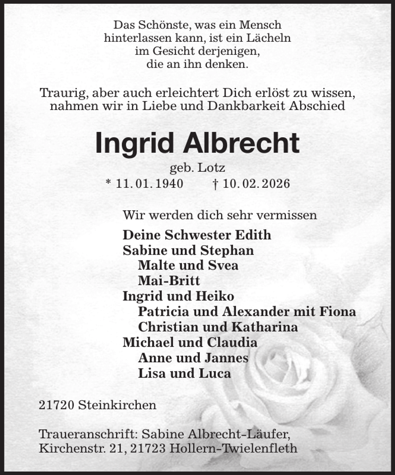 <p>Das Schönste, was ein Mensch<br />hinterlassen kann, ist ein Lächeln<br />im Gesicht derjenigen,<br />die an ihn denken.<br />Traurig, aber auch erleichtert Dich erlöst zu wissen,<br />nahmen wir in Liebe und Dankbarkeit Abschied<br />Ingrid Albrecht<br />geb. Lotz<br />* 11. 01. 1940 † 10. 02. 2026<br />Wir werden dich sehr vermissen<br />Deine Schwester Edith<br />Sabine und Stephan<br />Malte und Svea<br />Mai-Britt<br />Ingrid und Heiko<br />Patricia und Alexander mit Fiona<br />Christian und Katharina<br />Michael und Claudia<br />Anne und Jannes<br />Lisa und Luca<br />21720 Steinkirchen</p><p>Traueranschrift: Sabine Albrecht-Läufer,<br />Kirchenstr. 21, 21723 Hollern-Twielenfleth</p>