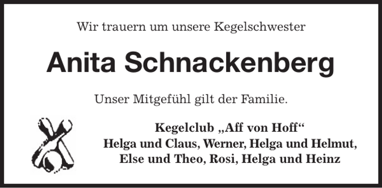 <p>Wir trauern um unsere Kegelschwester<br />Anita Schnackenberg<br />Unser Mitgefühl gilt der Familie.<br />Kegelclub „Aff von Hoff“<br />Helga und Claus, Werner, Helga und Helmut,<br />Else und Theo, Rosi, Helga und Heinz</p>