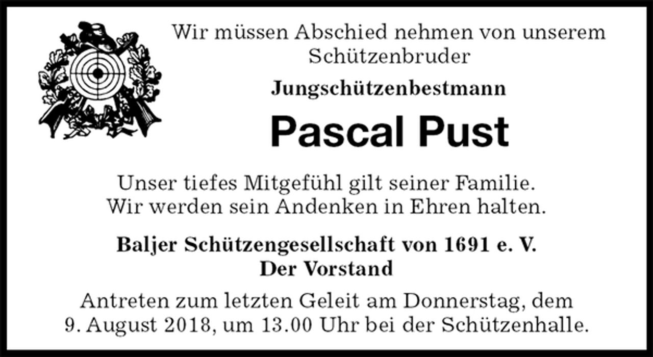 <p>Wir müssen Abschied nehmen von unserem Schützenbruder<br />Jungschützenbestmann<br />Pascal Pust<br />Unser tiefes Mitgefühl gilt seiner Familie.<br />Wir werden sein Andenken in Ehren halten.<br />Baljer Schützengesellschaft von 1691 e. V.<br />Der Vorstand<br />Antreten zum letzten Geleit am Donnerstag, dem<br />9. August 2018, um 13.00 Uhr bei der Schützenhalle.</p>