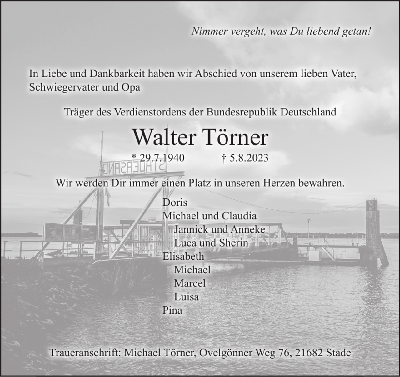 <p>Nimmer vergeht, was Du liebend getan!<br />In Liebe und Dankbarkeit haben wir Abschied von unserem lieben Vater, Schwiegervater und Opa<br />Träger des Verdienstordens der Bundesrepublik Deutschland<br />Walter Törner<br />* 29.7.1940 † 5.8.2023<br />Wir werden Dir immer einen Platz in unseren Herzen bewahren.<br />Doris<br />Michael und Claudia<br />Jannick und Anneke<br />Luca und Sherin<br />Elisabeth<br />Michael<br />Marcel<br />Luisa<br />Pina<br />Traueranschrift: Michael Törner, Ovelgönner Weg 76, 21682 Stade</p>