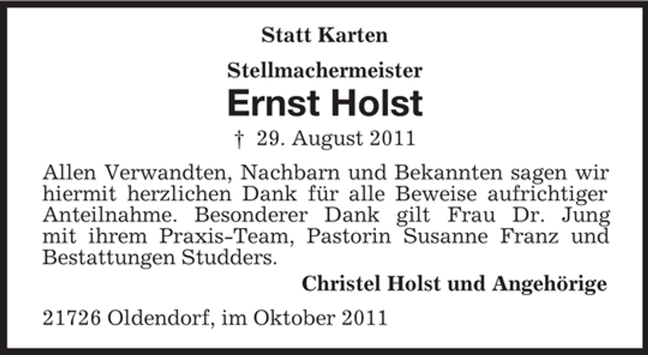 <p>Statt Karten<br />Stellmachermeister</p><p>Ernst Holst<br />† 29. August 2011<br />Allen Verwandten, Nachbarn und Bekannten sagen wir<br />hiermit herzlichen Dank für alle Beweise aufrichtiger<br />Anteilnahme. Besonderer Dank gilt Frau Dr. Jung<br />mit ihrem Praxis-Team, Pastorin Susanne Franz und<br />Bestattungen Studders.<br />Christel Holst und Angehörige<br />21726 Oldendorf, im Oktober 2011</p>