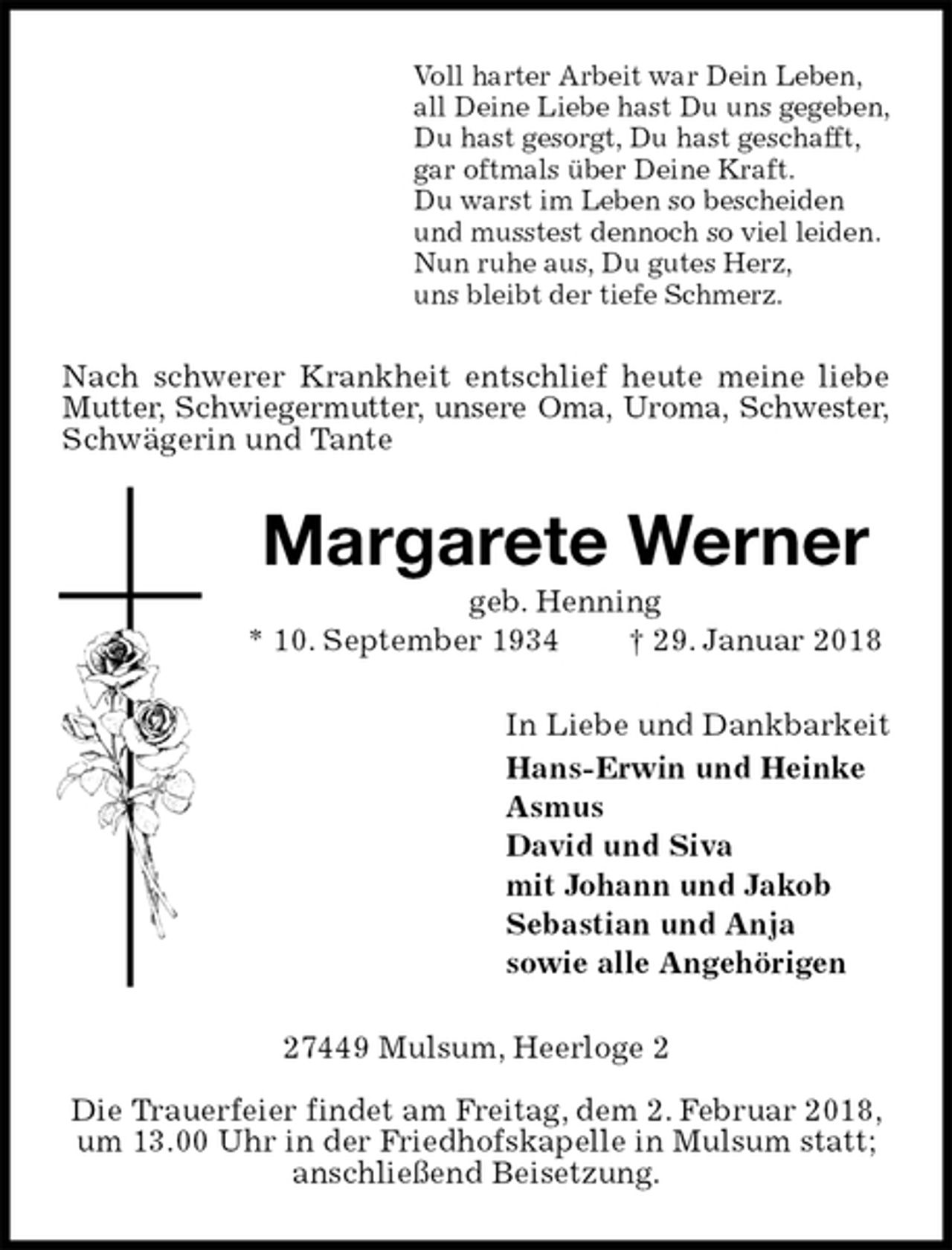 <p>Voll harter Arbeit war Dein Leben,<br />all Deine Liebe hast Du uns gegeben,<br />Du hast gesorgt, Du hast geschafft,<br />gar oftmals über Deine Kraft.<br />Du warst im Leben so bescheiden<br />und musstest dennoch so viel leiden.<br />Nun ruhe aus, Du gutes Herz,<br />uns bleibt der tiefe Schmerz.<br />Nach schwerer Krankheit entschlief heute meine liebe Mutter, Schwiegermutter, unsere Oma, Uroma, Schwester,<br />Schwägerin und Tante<br />Margarete Werner<br />geb. Henning<br />* 10. September 1934 † 29. Januar 2018<br />In Liebe und Dankbarkeit<br />Hans-Erwin und Heinke<br />Asmus<br />David und Siva<br />mit Johann und Jakob<br />Sebastian und Anja<br />sowie alle Angehörigen<br />27449 Mulsum, Heerloge 2</p><p>Die Trauerfeier findet am Freitag, dem 2. Februar 2018, um 13.00 Uhr in der Friedhofskapelle in Mulsum statt; anschließend Beisetzung.</p>