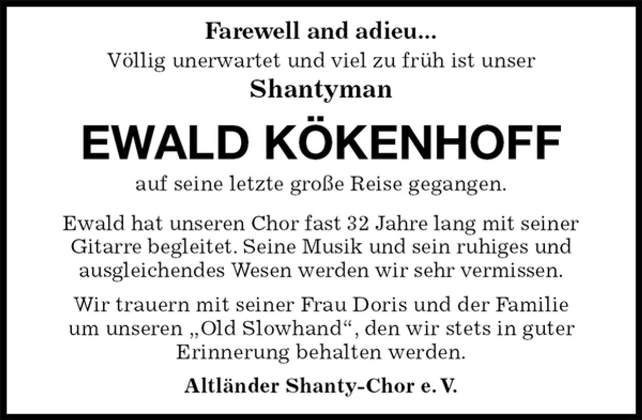 <p>Völlig unerwartet und viel zu früh ist unser<br />Shantyman</p>
<p>EWALD KÖKENHOFF<br />Wir trauern mit seiner Frau Doris und der Familie<br />um unseren „Old Slowhand“, den wir stets in guter<br />Erinnerung behalten werden.<br />Altländer Shanty-Chor e. V.<br />auf seine letzte große Reise gegangen.<br />Ewald hat unseren Chor fast 32 Jahre lang mit seiner<br />Gitarre begleitet. Seine Musik und sein ruhiges und<br />ausgleichendes Wesen werden wir sehr vermissen.<br />Farewell and adieu...</p>
