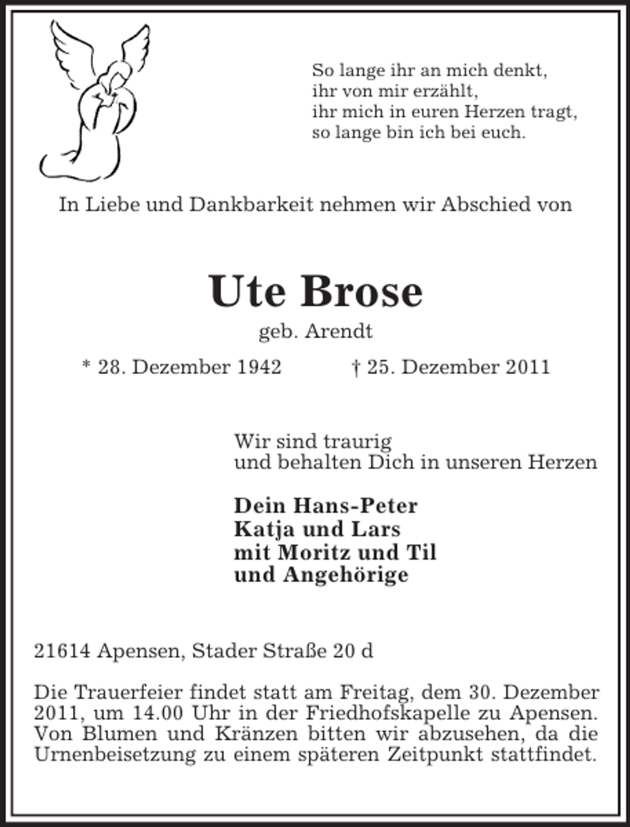 <p>So lange ihr an mich denkt,<br />ihr von mir erzählt,<br />ihr mich in euren Herzen tragt,<br />so lange bin ich bei euch.</p><p>In Liebe und Dankbarkeit nehmen wir Abschied von</p><p>Ute Brose<br />geb. Arendt<br />* 28. Dezember 1942</p><p>† 25. Dezember 2011</p><p>Wir sind traurig<br />und behalten Dich in unseren Herzen</p><p>Dein Hans-Peter<br />Katja und Lars<br />mit Moritz und Til<br />und Angehörige<br />21614 Apensen, Stader Straße 20 d<br />Die Trauerfeier findet statt am Freitag, dem 30. Dezember<br />2011, um 14.00 Uhr in der Friedhofskapelle zu Apensen.<br />Von Blumen und Kränzen bitten wir abzusehen, da die<br />Urnenbeisetzung zu einem späteren Zeitpunkt stattfindet.</p>