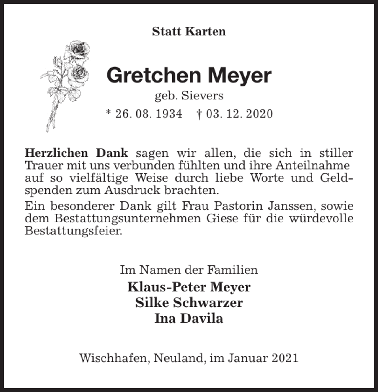 <p>Statt Karten<br />Gretchen Meyer<br />geb. Sievers<br />* 26. 08. 1934 † 03. 12. 2020<br />Herzlichen Dank sagen wir allen, die sich in stiller Trauer mit uns verbunden fühlten und ihre Anteilnahme<br />auf so vielfältige Weise durch liebe Worte und Geldspenden zum Ausdruck brachten.<br />Ein besonderer Dank gilt Frau Pastorin Janssen, sowie dem Bestattungsunternehmen Giese für die würdevolle Bestattungsfeier.<br />Im Namen der Familien<br />Klaus-Peter Meyer<br />Silke Schwarzer<br />Ina Davila<br />Wischhafen, Neuland, im Januar 2021</p>