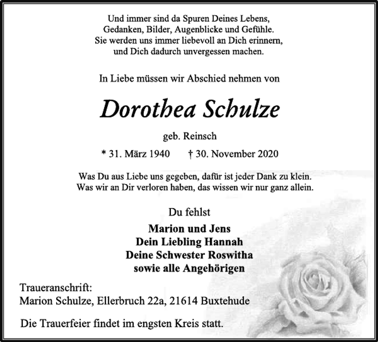 <p>Und immer sind da Spuren Deines Lebens,<br />Gedanken, Bilder, Augenblicke und Gefühle.<br />Sie werden uns immer liebevoll an Dich erinnern,<br />und Dich dadurch unvergessen machen.<br />In Liebe müssen wir Abschied nehmen von<br />Dorothea Schulze<br />geb. Reinsch<br />*31. März 1940 † 30. November 2020<br />Was Du aus Liebe uns gegeben, dafür ist jeder Dank zu klein.Was wir an Dir verloren haben, das wissen wir nur ganz allein.<br />Du fehlst<br />Marion und Jens<br />Dein Liebling Hannah<br />Deine Schwester Roswitha<br />sowie alle Angehörige<br />Traueranschrift:<br />Marion Schulze, Ellerbruch 22a, 21614 Buxtehude<br />Die Trauerfeier findet im engsten Kreis statt.</p>